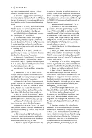 42   |  section a:1

the GATT Uruguay Round. London, Catholic              tribution in US dollar terms from Milanovic, B.
Institute for International Relations.                (2005). Global income inequalities. Presentation
     38  Gianviti, F. (1999). ‘Decision-making in     to the Council for Foreign Relations, Washington
the International Monetary Fund’. In: IMF (ed.),      DC, 13 December. siteresources.worldbank.org/
Current developments in monetary and financial        INTDECINEQ/Resources/cfr.ppt (accessed 10
law. Washington DC, International Monetary            February 2011).
Fund.                                                     52 Woodward and Simms (2006). Op. cit.
     39 Cornia, G. A. (2001). ‘Globalization and          53 Estimated on the basis of McNeely,
health: results and options’. Bulletin of the         J. A. (2006). ‘Biofuels: green energy or grim
World Health Organization, 79(9): 834–41.             reaper?’ Viewpoint, BBC, 22 September 2006.
     40 Daly, H. D. (1991). Steady state econom-      news.bbc.co.uk/2/hi/science/nature/5369284.
ics. Washington DC, Island Press.                     stm (accessed 10 February 2010); and Wickell,
     41 Economic De-Growth for Ecological             D. (2006). 2006 Range Rover pricing, options
Sustainability and Social Equity Conference           and pictures. ‘Trucks’, about.com. trucks.about.
(2008), ‘Declaration’. Paris, 18–19 April. events.    com/od/2006suvs/ss/range_rover_3.htm (ac-
it-sudparis.eu/degrowthconference/Declara-            cessed 10 February 2011).
tion%20on%20Degrowth%20EN.pdf (accessed                   54 World DataBank, World Bank (accessed
11 February 2011).                                    10 February 2011).
     42  Simms, A. et al. (2010). Growth isn’t            55  Boyce, J. K. and L. Ndikumana (2001). ‘Is
possible: why we need a new economic direction.       Africa a net creditor? New estimates of capital
London, New Economics Foundation.                     flight from severely indebted sub-Saharan Afri-
     43 Le Quéré, C. et al. (2009). ‘Trends in the    can countries, 1970–96’. Journal of Development
sources and sinks of carbon dioxide’. Nature          Studies, 38(2): 27–56.
Geoscience, 2: 833–4. Updated in Friedlingstein,          56 Deininger, K. et al. (2010). Rising global
P. et al. (2010). ‘Update on CO2 emissions’. Let-     interest in farmland: can it yield sustainable and
ter, Nature Geoscience, 3: 811–12.                    equitable benefits? Washington DC, World Bank.
     44 Atkinson, Piketty and Saez (2009). Op.            57  Boyce and Ndikumana (2001). Op. cit.
cit.                                                      58 Pak, S. (2007). ‘Capital flight and
     45 Woodward, D. and A. Simms (2006).             tax avoidance through abnormal pricing in
Growth isn’t working: the unbalanced distribu-        international trade: the issue and the solution’.
tion of benefits and costs from economic growth.      Chapter 11 in Tax Justice Network, Closing the
London, New Economics Foundation.                     floodgates: collecting tax to pay for development.
     46 Easterlin, R. A. (1974). ‘Does economic       London, TaxJustice Network, pp. 118–22. www.
growth improve the human lot? Some empiri-            taxjustice.net/cms/upload/pdf/Closing_the_
cal evidence’. In David, P. A. and M. W. Reder        Floodgates_-_1-FEB-2007.pdf.
(eds.), Nations and households in economic                59  Global Development Indicators Data-
growth: essays in honor of Moses Abramovitz.          base, World Bank (accessed 16 August 2010).
Palo Alto, Calif., Stanford University Press.             60  United Nations, Department of
     47  Frey, B. S. and A. Stutzer (2002). ‘What     Economic and Social Affairs, Population Divi-
can economists learn from happiness research?’        sion (2010). ‘Health workers, international
Journal of Economic Literature, 40(2): 402–35.        migration and development’. Population Facts,
     48 Layard, P. R. G. (2005). Happiness: les-      No. 2010/2/E, Population Division, UN DESA,
sons from a new science. London, Penguin.             March.
     49 Easterlin, R. A. et al. (2010). ‘The happi-       61 Ramírez, A. (2004). The microfinance
ness–income paradox revisited’. Proceedings of        experience in Latin America and the Caribbean.
the National Academy of Sciences, early edition,      Workshop on Modalities of Microfinance Delivery
26 October.                                           in Asia: LAEBA Research Conference on Microfi-
     50  Stevenson, B. and J. Wolfers (2008).         nance in Latin America and Asia. Asian Develop-
‘Economic growth and subjective well-being:           ment Bank Institute, Manila, the Philippines,
reassessing the Easterlin paradox’. Brookings         4–8 October 2004. 193.43.36.16/servlet/Bin
Papers on Economic Activity, 1: 1–87.                 aryDownloaderServlet?filename=112610117
     51  Based on figures for global income dis-      7627_Microfinance_experience_in_LAC.pdf.
 