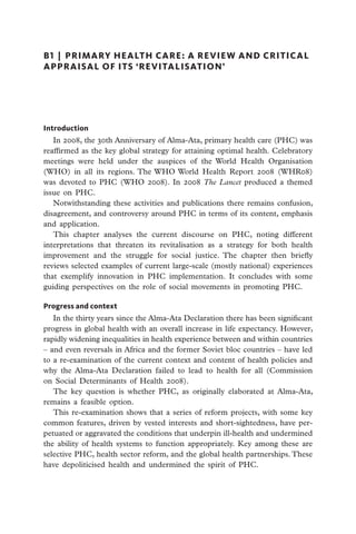 B1  |  primary health care: a review and critical
appraisal of its ‘revitalisation’




Introduction
   In 2008, the 30th Anniversary of Alma-Ata, primary health care (PHC) was
reaffirmed as the key global strategy for attaining optimal health. Celebratory
meetings wer­ held under the auspices of the World Health Organisation
              e
(WHO) in all its regions. The WHO World Health Report 2008 (WHR08)
was devoted to PHC (WHO 2008). In 2008 The Lancet produced a themed
issue on PHC.
   Notwithstanding these activities and publications there remains confusion,
disagreement, and controversy around PHC in terms of its content, emphasis
and application.
   This chapter analyses the current discourse on PHC, noting different
interpretations that threaten its revitalisation as a strategy for both health
improvement and the struggle for social justice. The chapter then briefly
reviews selected examples of current large-scale (mostly national) experiences
that exemplify innovation in PHC implementation. It concludes with some
guiding perspectives on the role of social movements in promoting PHC.

Progress and context
   In the thirty years since the Alma-Ata Declaration there has been significant
progress in global health with an overall increase in life expectancy. However,
rapidly widening inequalities in health experience between and within countries
– and even reversals in Africa and the former Soviet bloc countries – have led
to a re-examination of the current context and content of health policies and
why the Alma-Ata Declaration failed to lead to health for all (Commission
on Social Determinants of Health 2008).
   The key question is whether PHC, as originally elaborated at Alma-Ata,
remains a feasible option.
   This re-examination shows that a series of reform projects, with some key
common features, driven by vested interests and short-sightedness, have per-
petuated or aggravated the conditions that underpin ill-health and undermined
the ability of health systems to function appropriately. Key among these are
selective PHC, health sector reform, and the global health partnerships. These
have depoliticised health and undermined the spirit of PHC.
 