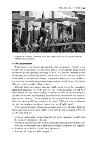 primary health care  |   47




  6  Woman in a shanty in Cape Town, South Africa: persisting social and economic inequity
  in LMICs (Louis Reynolds)

Health sector reform
   While there is no consistently applied, universal package, ‘health sector
reform’ reflects and reinforces neoliberal polices. It includes the restructuring
of national health agencies; planning of more cost-efficient implementation
of strategies and monitoring systems; the introduction of user fees for public
health services; introducing managed competition between service providers;
and involving the private sector through contracting, regulating and franchising
different private providers (Cassels 1995).
   Although these aims appear rational, health sector reform has sometimes
aggravated inequities (as with user fees in several countries) or led to a
deterioration of local health services as decentralisation of responsibility has
occurred without the accompanying decentralisation of resources and enhance-
ment of local capacity. The reform process has evolved at different rates and to
different extents in different countries. In many LMICs the rhetoric obscures
the fact that fundamental change has not occurred (Mills 1998).
    The combined impact of recession, deteriorating terms of trade, debt and
harsh economic policies and health sector reform had damaging effects in
LMICs, resulting in:

•	 persistent social and economic inequity and lack of progress in addressing
   the social determinants of health;
•	 declines in real public health expenditure and increasing donor dependency,
   including for recurrent health spending on wages, equipment and supplies;
•	 deterioration of health facilities and equipment;
•	 shortages of drugs and other supplies;
 
