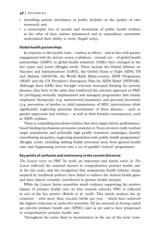 48   |  section b:1

•	 dwindling patient attendance at public facilities as the quality of care
   worsened; and
•	 a catastrophic loss of morale and motivation of public health workers
   as the value of their salaries plummeted and as expenditure constraints
   undermined their ability to work (Segall 2003).

Global health partnerships
   In response to this health crisis – starkest in Africa – and in line with greater
engagement with the private sector, a plethora – around 100 – of global health
partnerships (GHPs) or global health initiatives (GHIs) have emerged in the
late 1990s and 2000s (Brugha 2008). These include the Global Alliance on
Vaccines and Immunisations (GAVI), the Global Fund to Fight AIDS, TB
and Malaria (GFATM), the World Bank Multi-country AIDS Programme
(MAP) and the US President’s Emergency Plan for AIDS Relief (PEPFAR).
Although these GHIs have brought welcome increased funding for priority
diseases, they have at the same time reinforced the selective approach to PHC
by privileging vertically implemented and managed programmes that mainly
emphasize therapeutic (e.g. antiretroviral treatment) and personal preventive
(e.g. prevention of mother to child transmission of HIV) interventions while
significantly neglecting upstream determinants of these diseases – such as
gender oppression and violence – as well as their broader consequences, such
as AIDS orphans.
   There is compelling anecdotal evidence that these target-driven, performance-
based funding mechanisms pressurise countries to ‘focus on more easily reached
target populations and politically high profile treatment campaigns, thereby
exacerbating inequities, neglecting population-wide public health programmes’
(Brugha 2008), including shifting health personnel away from general health
care, and fragmenting services into a set of parallel ‘vertical’ programmes.

Key points of confusion and controversy in the current discourse
The Lancet series on PHC In 2008, an important and timely series in The
Lancet reflected the renewed interest in comprehensive primary health care
in the last years, and the recognition that mainstream health reforms (many
inspired by neoliberal policies) have failed to achieve the desired health gains
and have almost certainly contributed to greater health inequity.
   While the Lancet Series assembles much evidence supporting the positive
impact of primary health care, its bias towards selective PHC is reflected
in one of the key articles (Rohde et al. 2008). This article analyses the 30
countries – with more than 100,000 births per year – which have achieved
the highest reduction in under-five mortality. All are assessed as having scaled
up selective primary health care (SPHC) and 14 are said to have progressed
to comprehensive primary health care.
   Throughout the series there is inconsistency in the use of the term ‘com-
 