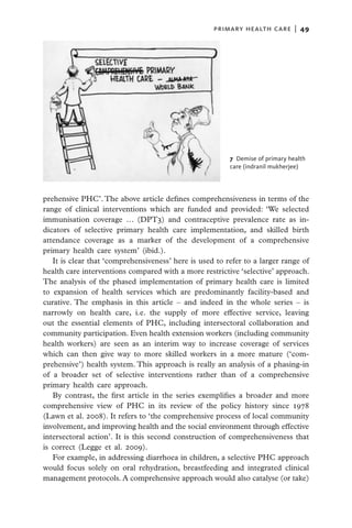 primary health care  |   49




                                                         7  Demise of primary health
                                                         care (indranil mukherjee)




prehensive PHC’. The above article defines comprehensiveness in terms of the
range of clinical interventions which are funded and provided: ‘We selected
immunisation coverage … (DPT3) and contraceptive prevalence rate as in-
dicators of selective primary health care implementation, and skilled birth
attendance coverage as a marker of the development of a comprehensive
primary health care system’ (ibid.).
   It is clear that ‘comprehensiveness’ here is used to refer to a larger range of
health care interventions compared with a more restrictive ‘selective’ approach.
The analysis of the phased implementation of primary health care is limited
to expansion of health services which are predominantly facility-based and
curative. The emphasis in this article – and indeed in the whole series – is
narrowly on health care, i.e. the supply of more effective service, leaving
out the essential elements of PHC, including intersectoral collaboration and
community participation. Even health extension workers (including community
health workers) are seen as an interim way to increase coverage of services
which can then give way to more skilled workers in a more mature (‘com-
prehensive’) health system. This approach is really an analysis of a phasing-in
of a broader set of selective interventions rather than of a comprehensive
primary health care approach.
   By contrast, the first article in the series exemplifies a broader and more
comprehensive view of PHC in its review of the policy history since 1978
(Lawn et al. 2008). It refers to ‘the comprehensive process of local community
involvement, and improving health and the social environment through effective
intersectoral action’. It is this second construction of comprehensiveness that
is correct (Legge et al. 2009).
   For example, in addressing diarrhoea in children, a selective PHC approach
would focus solely on oral rehydration, breastfeeding and integrated clinical
management protocols. A comprehensive approach would also catalyse (or take)
 
