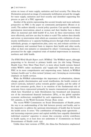 50   |  section b:1

action on issues of water supply, sanitation and food security. The Alma-Ata
Declaration projected an image of community mobilisation around the struggle
for water supply, sanitation and food security and identified supporting this
process as part of a PHC approach.
   Another of the articles representing this second, broader and more authentic
perspective on PHC is the paper on community participation (Rosato et al.
2008). The authors identify a crucial policy question: Can specific community
participation interventions aimed at women and their families have a direct
effect on maternal and child health? If so, how do these interventions work
most effectively, and how can they be taken to scale? The authors then identify
and review 13 intervention trials which are consistent with a definition of com-
munity mobilisation as ‘a capacity-building process through which community
individuals, groups, or organizations plan, carry out, and evaluate activities on
a participatory and sustained basis to improve their health and other needs,
either on their own initiative or stimulated by others’. Convincing evidence is
presented for the eight completed trials of marked improvement in maternal,
newborn and child health.

The WHO World Health Report 2008 (WHR08)  The WHR08 report, although
purporting to be devoted to primary health care (its title being ‘Primary
Health Care: Now More Than Ever’), is more about health systems framed
within WHO’s rather mechanistic and ‘supply-side’ framework than about
PHC in its more comprehensive and empowering sense. Indeed, in WHR08
‘primary health care’ is often termed ‘primary care’, betraying an overweening
emphasis on health services.
   While the WHR08 acknowledges the importance of urbanization, climate
change, gender discrimination and social stratification, the health content of
school curricula, industry’s policy towards gender equality, and the safety of
food and consumer goods, there is no mention of the fundamental role of
economic forces represented primarily by massive transnational corporations,
which have flourished as trade liberalisation has broadened and deepened,
nor of the international financial institutions (IFIs), or the global capitalist
economic architecture exemplified by such organisations as the OECD, the
G8 summits, or the World Economic Forum (Katz 2009).
   The recent WHO Commission on Social Determinants of Health points
the way to an understanding of the link between poverty and health, and to
the imperative to address the upstream determinants of health that lie beyond
the health sector. It notes: ‘The combination of binding trade agreements …
and increasing corporate power and capital mobility have arguably diminished
individual countries’ capacities to ensure that economic activity contributes
to health equity, or at least does not undermine it’ (Commission on Social
Determinants of Health 2008: 133).
   Unlike these later versions of PHC, the Alma-Ata Declaration emphasised
 
