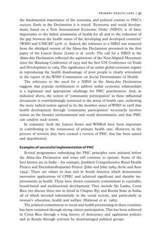 primary health care  |   51

the fundamental importance of the economic and political context to PHC’s
success. Early in the Declaration it is stated: ‘Economic and social develop-
ment, based on a New International Economic Order (NIEO), is of basic
importance to the fullest attainment of health for all and to the reduction of
the gap between the health status of the developing and developed countries’
(WHO and UNICEF 1978: 2). Indeed, the reference to a NIEO was removed
from the abridged version of the Alma-Ata Declaration presented in the first
paper of the Lancet Series (Lawn et al. 2008). The call for a NIEO in the
Alma-Ata Declaration reflected the aspirations of the Non-Aligned Movement
since the Bandung Conference of 1955 and the first UN Conference on Trade
and Development in 1964. The significance of an unfair global economic regime
in reproducing the health disadvantage of poor people is clearly articulated
in the report of the WHO Commission on Social Determinants of Health.
   The reference to the need for a NIEO in the Alma-Ata Declaration
suggests that popular mobilisation to address unfair economic relationships
is a legitimate and appropriate challenge for PHC practitioners. And, as
indicated above, the notion of ‘community participation’ in these influential
documents is overwhelmingly restricted to the arena of health care, eschewing
the more radical notion agreed to by the member states of WHO in 1978 that
health development through ‘community participation’ necessarily involves
action on the broader environmental and social determinants, and that PHC
can catalyse such action.
   In summary: both the Lancet Series and WHR08 have been important
in contributing to the renaissance of primary health care. However, in the
process of revision they have created a version of PHC that has been tamed
and depoliticised.

Examples of successful implementation of PHC
   Several programmes embodying the PHC principles were initiated before
the Alma-Ata Declaration and some still continue to operate. Some of the
best known are in India – for example, Jamkhed Comprehensive Rural Health
Project and Deenabandhupuram Project (John and John 1984; Arole and Aroe
1994). There are others in Asia and in South America which demonstrate
innovative applications of CPHC and achieved significant and durable im-
provements in health. These have shown consistent commitment to equitable,
broad-based and multisectoral development. They include Sri Lanka, Costa
Rica (we discuss these two in detail in Chapter B3) and Kerala State in India,
all of which invested substantially in the social sectors, and particularly in
women’s education, health and welfare (Halstead et al. 1985).
   The political commitment to social and health provisioning in these countries
has been sustained through strong citizen participation. This has been achieved
in Costa Rica through a long history of democracy and egalitarian policies
and in Kerala through activism by disadvantaged political groups.
 