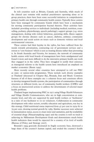 52   |  section b:1

    In rich countries such as Britain, Canada and Australia, while much of
the clinical care remains with medical practitioners operating alone or in
group practices, there have been some successful initiatives in comprehensive
primary health care through community health centres. Typically these centres
have been managed by community boards which have been a mechanism
for moving community participation beyond rhetoric. Their activities have
included: providing services to individuals (including medical, nutrition, coun-
selling, podiatry, physiotherapy, speech pathology); support groups (e.g. stress
management, dealing with violent behaviour, parenting skills, illness support
groups for chronic diseases such as cancer, diabetes, asthma); community
development and social action on issues such as domestic violence and local
environmental concerns.
    These centres had their heyday in the 1980s, but have suffered from the
trends towards privatization, contracting out of government services and a
retreat to ‘core business’ which is seen as treating disease rather than preventing
it. In South Australia and Victoria, for instance, the network of community
health centres with local boards of management have been amalgamated and
found it more and more difficult to do the innovative primary health care work
they engaged in in the 1980s. They have struggled to justify their existence
as managerial reforms to the health system have introduced an emphasis on
market economics (Baum 1995).
    More recently several other countries have attempted to roll out PHC
as state- or nation-wide programmes. These include such diverse examples
as Thailand (discussed in Chapter B3), Rwanda, Iran and Brazil. Common
features of all of these examples are: a coherent focus and consistent efforts
to develop integrated health systems, the participation of communities through
structures at different levels, use of community health workers (CHWs) and
a focus on intersectoral actions to address the determinants of selected major
health problems.
    Thailand began implementing PHC in 1977 using Village Health Volunteers
and Village Health Communicators, who are in high concentration at com­
munity level, and who are supported by paid health workers or ‘facilitators’
in a ratio of one facilitator to 10–20 volunteers. Collaboration in community
development with other sectors, notably education and agriculture, was key in
this strategy. Child nutritional status improved from 47 per cent in 1979–82 to
79 per cent, showing normal growth by 1989. Similar successes were achieved
in immunization status, access to clean water and sanitation, and the availability
of essential drugs (Nitayarumphong 1990) and the country is well on track to
achieving its Millennium Development Goals and demonstrates much better
health indicators than would be expected for a country of its level of wealth
(Bureau of Policy and Strategy 2007).
    Rwanda’s 1994 genocide decimated its fragile economic base, destroyed a
large share of the country’s human capital, and eroded the country’s health
 