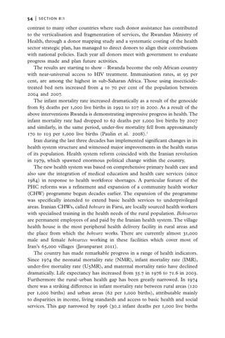 54   |  section b:1

contrast to many other countries where such donor assistance has contributed
to the verticalisation and fragmentation of services, the Rwandan Ministry of
Health, through a donor mapping study and a systematic costing of the health
sector strategic plan, has managed to direct donors to align their contributions
with national policies. Each year all donors meet with government to evaluate
progress made and plan future activities.
   The results are starting to show – Rwanda become the only African country
with near-universal access to HIV treatment. Immunisation rates, at 95 per
cent, are among the highest in sub-Saharan Africa. Those using insecticide-
treated bed nets increased from 4 to 70 per cent of the population between
2004 and 2007.
   The infant mortality rate increased dramatically as a result of the genocide
from 85 deaths per 1,000 live births in 1992 to 107 in 2000. As a result of the
above interventions Rwanda is demonstrating impressive progress in health. The
infant mortality rate had dropped to 62 deaths per 1,000 live births by 2007
and similarly, in the same period, under-five mortality fell from approximately
170 to 103 per 1,000 live births (Paulin et al. 2008).1
   Iran during the last three decades has implemented significant changes in its
health system structure and witnessed major improvements in the health status
of its population. Health system reform coincided with the Iranian revolution
in 1979, which spawned enormous political change within the country.
   The new health system was based on comprehensive primary health care and
also saw the integration of medical education and health care services (since
1984) in response to health workforce shortages. A particular feature of the
PHC reforms was a refinement and expansion of a community health worker
(CHW) programme begun decades earlier. The expansion of the programme
was specifically intended to extend basic health services to underprivileged
areas. Iranian CHWs, called behvarz in Farsi, are locally sourced health workers
with specialised training in the health needs of the rural population. Behvarzes
are permanent employees of and paid by the Iranian health system. The village
health house is the most peripheral health delivery facility in rural areas and
the place from which the behvarz works. There are currently almost 31,000
male and female behvarzes working in these facilities which cover most of
Iran’s 65,000 villages (Javanparast 2011).
   The country has made remarkable progress in a range of health indicators.
Since 1974 the neonatal mortality rate (NMR), infant mortality rate (IMR),
under-five mortality rate (U5MR), and maternal mortality ratio have declined
dramatically. Life expectancy has increased from 55.7 in 1976 to 71.6 in 2003.
Furthermore the rural–urban health gap has been greatly narrowed. In 1974
there was a striking difference in infant mortality rate between rural areas (120
per 1,000 births) and urban areas (62 per 1,000 births), attributable mainly
to disparities in income, living standards and access to basic health and social
services. This gap narrowed by 1996 (30.2 infant deaths per 1,000 live births
 