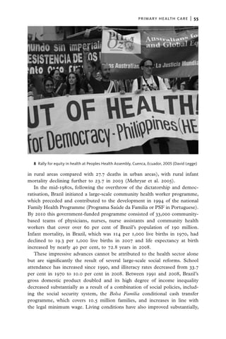 primary health care  |   55




  8  Rally for equity in health at Peoples Health Assembly, Cuenca, Ecuador, 2005 (David Legge)

in rural areas compared with 27.7 deaths in urban areas), with rural infant
mortality declining further to 23.7 in 2003 (Mehryar et al. 2005).
   In the mid-1980s, following the overthrow of the dictatorship and democ-
ratisation, Brazil initiated a large-scale community health worker programme,
which preceded and contributed to the development in 1994 of the national
Family Health Programme (Programa Saúde da Família or PSF in Portuguese).
By 2010 this government-funded programme consisted of 33,000 community-
based teams of physicians, nurses, nurse assistants and community health
workers that cover over 60 per cent of Brazil’s population of 190 million.
Infant mortality, in Brazil, which was 114 per 1,000 live births in 1970, had
declined to 19.3 per 1,000 live births in 2007 and life expectancy at birth
increased by nearly 40 per cent, to 72.8 years in 2008.
   These impressive advances cannot be attributed to the health sector alone
but are significantly the result of several large-scale social reforms. School
attendance has increased since 1990, and illiteracy rates decreased from 33.7
per cent in 1970 to 10.0 per cent in 2008. Between 1991 and 2008, Brazil’s
gross domestic product doubled and its high degree of income inequality
decreased substantially as a result of a combination of social policies, includ-
ing the social security system, the Bolsa Família conditional cash transfer
programme, which covers 10.5 million families, and increases in line with
the legal minimum wage. Living conditions have also improved substantially,
 