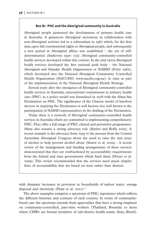 56   |  section b:1



            Box B1 PHC and the Aboriginal community in Australia

   Aboriginal people pioneered the development of primary health care
   in Australia. A grassroots Aboriginal movement in collaboration with
   non-Aboriginal activists led to a referendum in 1967 which, for the first
   time, gave full constitutional rights to Aboriginal people, and subsequently
   a new period in Aboriginal affairs was established – the era of self-
   determination (Anderson 1997: 123). Aboriginal community-controlled
   health services developed within this context. In the mid 1970s Aboriginal
   health services developed the first national peak body – the National
   Aboriginal and Islander Health Organisation or NAIHO (Foley 1982),
   which developed into the National Aboriginal Community Controlled
   Health Organisation (NACCHO: www.naccho.org.au/) in 1992 as part
   of the implementation of the National Aboriginal Health Strategy.
      Several years after the emergence of Aboriginal community-controlled
   health services in Australia, international commitment to primary health
   care (PHC) as a policy model was formalised in 1978 with the Alma-Ata
   Declaration on PHC. The significance of the Chinese model of barefoot
   doctors in inspiring the Declaration is well known; less well known is the
   participation of NAIHO representatives in the drafting of the Declaration.
      Today there is a network of Aboriginal community-controlled health
   services in Australia which are committed to implementing comprehensive
   PHC. They offer a full range of PHC clinical and preventive programmes.
   Many also assume a strong advocacy role (Barlett and Boffa 2005). A
   recent example is the advocacy from 1995 to the present from the Central
   Australian Aboriginal Congress about the need to raise the unit price
   of alcohol to help prevent alcohol abuse (Senior et al. 2009) . A recent
   review of the management and funding arrangements of these services
   demonstrated that they are overburdened by accountability requirements
   from the federal and state governments which fund them (Dwyer et al.
   2009). This review recommended that the services need much simpler
   lines of accountability that are based on trust rather than distrust.




with dramatic increases in provision to households of indoor water, sewage
disposal and electricity (Paim et al. 2011).2
   The above examples comprise a spectrum of PHC experience which reflects
the different histories and contexts of each country. In terms of community-
based care the spectrum extends from approaches that have a strong emphasis
on community-controlled, part-time workers (Thailand, Rwanda) to those
where CHWs are formal members of sub-district health teams (Iran, Brazil).
 