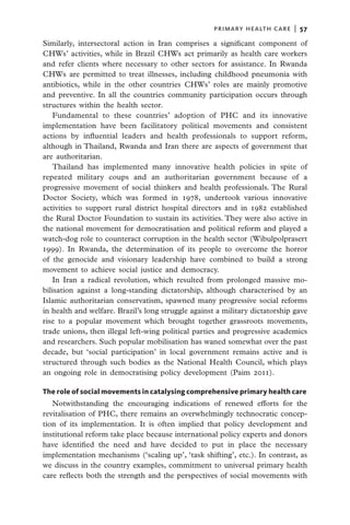 primary health care  |   57

Similarly, intersectoral action in Iran comprises a significant component of
CHWs’ activities, while in Brazil CHWs act primarily as health care workers
and refer clients where necessary to other sectors for assistance. In Rwanda
CHWs are permitted to treat illnesses, including childhood pneumonia with
antibiotics, while in the other countries CHWs’ roles are mainly promotive
and preventive. In all the countries community participation occurs through
structures within the health sector.
   Fundamental to these countries’ adoption of PHC and its innovative
implementation have been facilitatory political movements and consistent
actions by influential leaders and health professionals to support reform,
although in Thailand, Rwanda and Iran there are aspects of government that
are authoritarian.
   Thailand has implemented many innovative health policies in spite of
repeated military coups and an authoritarian government because of a
progressive movement of social thinkers and health professionals. The Rural
Doctor Society, which was formed in 1978, undertook various innovative
activities to support rural district hospital directors and in 1982 established
the Rural Doctor Foundation to sustain its activities. They were also active in
the national movement for democratisation and political reform and played a
watch-dog role to counteract corruption in the health sector (Wibulpolprasert
1999). In Rwanda, the determination of its people to overcome the horror
of the genocide and visionary leadership have combined to build a strong
movement to achieve social justice and democracy.
   In Iran a radical revolution, which resulted from prolonged massive mo-
bilisation against a long-standing dictatorship, although characterised by an
Islamic authoritarian conservatism, spawned many progressive social reforms
in health and welfare. Brazil’s long struggle against a military dictatorship gave
rise to a popular movement which brought together grassroots movements,
trade unions, then illegal left-wing political parties and progressive academics
and researchers. Such popular mobilisation has waned somewhat over the past
decade, but ‘social participation’ in local government remains active and is
structured through such bodies as the National Health Council, which plays
an ongoing role in democratising policy development (Paim 2011).

The role of social movements in catalysing comprehensive primary health care
   Notwithstanding the encouraging indications of renewed efforts for the
revitalisation of PHC, there remains an overwhelmingly technocratic concep-
tion of its implementation. It is often implied that policy development and
institutional reform take place because international policy experts and donors
have identified the need and have decided to put in place the necessary
implementation mechanisms (‘scaling up’, ‘task shifting’, etc.). In contrast, as
we discuss in the country examples, commitment to universal primary health
care reflects both the strength and the perspectives of social movements with
 
