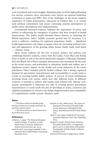 58   |  section b:1

roots in political and social struggles. Simultaneously, in all the high-performing
low income countries, these movements have thrown up national leadership
committed to equity and PHC. One of the challenges, as the recent negative
experience of China demonstrates (discussed in Chapter B4), is to sustain
such political commitment and ensure continuing popular participation in
health policy development and implementation.
   Considerable historical evidence indicates the importance of power and
politics in influencing the emergence of policies that have resulted in health
improvement. The public health historian Simon Szreter, in analysing the
British experience, states: ‘[w]hile economic growth may be necessary, it is
never a sufficient condition for improved population health … Significant
health improvements only began to appear when the increasing political voice
and self-organisation of the growing urban masses finally made itself heard
…’ (Szreter 2003).
   More recent evidence for the role of power, politics and policies, and
confirming Szreter’s analysis, comes from Sri Lanka, Costa Rica and Kerala
State in India, as well as the above-mentioned examples of Rwanda, Thailand,
Iran and Brazil. All of these examples demonstrate that investment by the state
in the social sectors, and particularly in education, health and welfare, has a
significant positive impact on the health and social indicators of the whole
population. These examples provide further evidence that a strong, organised
demand for government responsiveness and accountability to social needs is
crucial in securing healthy public policies. A process of social mobilisation
involving broad civil society, which may take different forms in different
contexts, is essential to achieve and sustain such political will. ‘Strong’ com-
munity participation is important not only in securing greater government
responsiveness to social needs but also in providing an active, conscious and
organised population so critical to the design, implementation and sustainability
of comprehensive health systems (Sanders 1998).


Notes
    1 The above section on Rwanda draws            Bartlett, B. and J. Boffa (2005). ‘The impact of
heavily on Paulin et al. (2008), and Paulin, B.,      Aboriginal community controlled health
personal communication.                               service advocacy on Aboriginal health
    2 The above section on Brazil draws heav-         policy’. Australian Journal of Primary Health,
ily on Paim et al. (2011).                            11(2).
                                                   Baum, F. (ed.) (1995). Health for All: the South
References                                            Australian Experience. Kent Town, Wakefield
Anderson, I. (1997). ‘The National Aboriginal         Press.
   Health Strategy’. In Gardner, H. (ed.),         Brugha, R. (2008). ‘Global health initiatives
   Health Policy in Australia, Melbourne,             and public health policy’. In Heggenhou-
   Oxford University Press, pp. 119–35.               gen, K. and S. R. Quah (eds), International
Arole M. and R. Aroe (1994). Jamkhed: A Com-          Encyclopaedia of Public Health. California,
   prehensive Rural Health Project, Hong Kong,        Academic Press.
   Macmillan Press.                                Bureau of Policy and Strategy (2007). Health
 