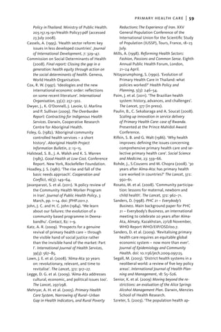 primary health care  |   59
   Policy in Thailand. Ministry of Public Health.        Reductions: The Experience of Iran. XXV
   203.157.19.191/Health Policy7.pdf (accessed           General Population Conference of the
   23 July 2008).                                        International Union for the Scientific Study
Cassels, A. (1995). ‘Health sector reform: key           of Population (IUSSP), Tours, France, 18–23
   issues in less developed countries’. Journal          July.
   of International Development, 7: 329–47.          Mills, A. (1998). Reforming Health Sectors:
Commission on Social Determinants of Health              Fashion, Passions and Common Sense. Eighth
   (2008). Final report: Closing the gap in a            Annual Public Health Forum, London,
   generation: health equity through action on           21–24 April.
   the social determinants of health. Geneva,        Nitayarumphong, S. (1990). ‘Evolution of
   World Health Organisation.                            Primary Health Care in Thailand: what
Cox, R. W. (1997). ‘Ideologies and the new               policies worked?’ Health Policy and
   international economic order: reflections             Planning, 5(3): 246–54.
   on some recent literature’. International         Paim, J. et al. (2011). ‘The Brazilian health
   Organisation, 33(2): 257–302.                         system: history, advances, and challenges’.
Dwyer, J., K. O’Donnell, J. Lavoie, U. Marlina           The Lancet, 377 (in press).
   and P. Sullivan (2009). The Overburden            Paulin, B., C. Sekabaraga and A. Soucat (2008).
   Report: Contracting for Indigenous Health             Scaling up innovation in service delivery
   Services. Darwin, Cooperative Research                of Primary Health Care: case of Rwanda.
   Centre for Aboriginal Health.                         Presented at the Prince Mahidol Award
Foley, G. (1982). ‘Aboriginal community                  Conference.
   controlled health services – a short              Rifkin, S. B. and G. Walt (1986). ‘Why health
   history’. Aboriginal Health Project                   improves: defining the issues concerning
   Information Bulletin, 2: 13–15.                       comprehensive primary health care and se-
Halstead, S. B., J. A. Walsh and K. S. Warren            lective primary health care’. Social Science
   (1985). Good Health at Low Cost. Conference           and Medicine, 23: 559–66.
   Report. New York, Rockefeller Foundation.         Rohde, J., S.Cousens and M. Chopra (2008). ‘30
Hoadley, J. S. (1981). ‘The rise and fall of the         years after Alma-Ata: has primary health
   basic needs approach’. Cooperation and                care worked in countries?’ The Lancet, 372:
   Conflict, 16(3): 149–64.                              950–61.
Javanparast, S. et al. (2011). ‘A policy review of   Rosato, M. et al. (2008). ‘Community participa-
   the Community Health Worker Program                   tion: lessons for maternal, newborn and
   in Iran’. Journal of Public Health Policy, 3          child health’. The Lancet, 372: 962–71.
   March, pp. 1–14. doi: JPHP.2011.7.                Sanders, D. (1998). PHC 21 – Everybody’s
John, J. C. and H. C. John (1984). ‘We learn             Business. Main background paper for PHC
   about our failures: the evolution of a                21 – Everybody’s Business, an international
   community based programme in Deena-                   meeting to celebrate 20 years after Alma-
   bandhu’. Contact, 82: 1–9.                            Ata, Almaty, Kazakhstan, 27/28 November,
Katz, A. R. (2009). ‘Prospects for a genuine             WHO Report WHO/EIP/OSD/00.7.
   revival of primary health care – through          Sanders, D. et al. (2009). ‘Revitalising primary
   the visible hand of social justice rather             health care requires an equitable global
   than the invisible hand of the market: Part           economic system – now more than ever’.
   I’. International Journal of Health Services,         Journal of Epidemiology and Community
   39(3): 567–85.                                        Health. doi: 10.1136/jech.2009.095125.
Lawn, J. E. et al. (2008). ‘Alma-Ata 30 years        Segall, M. (2003). ‘District health systems in a
   on: revolutionary, relevant, and time to              neoliberal world: a review of five key policy
   revitalise’. The Lancet, 372: 917–27.                 areas’. International Journal of Health Plan-
Legge, D. G. et al. (2009). ‘Alma-Ata addresses          ning and Management, 18: S5–S26.
   cultural, economic, and political issues too’.    Senior, K. et al. (2009) Moving beyond the re-
   The Lancet, 297/298.                                  strictions: an evaluation of the Alice Springs
Mehryar, A. H. et al. (2005). Primary Health             Alcohol Management Plan. Darwin, Menzies
   Care System, Narrowing of Rural–Urban                 School of Health Research.
   Gap in Health Indicators, and Rural Poverty       Szreter, S. (2003). ‘The population health ap-
 