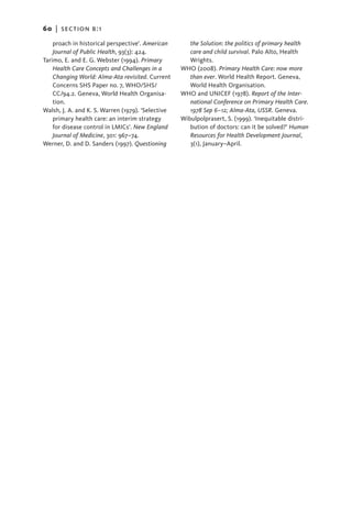 60   |  section b:1

    proach in historical perspective’. American       the Solution: the politics of primary health
    Journal of Public Health, 93(3): 424.             care and child survival. Palo Alto, Health
Tarimo, E. and E. G. Webster (1994). Primary          Wrights.
    Health Care Concepts and Challenges in a       WHO (2008). Primary Health Care: now more
    Changing World: Alma-Ata revisited. Current       than ever. World Health Report. Geneva,
    Concerns SHS Paper no. 7, WHO/SHS/                World Health Organisation.
    CC/94.2. Geneva, World Health Organisa-        WHO and UNICEF (1978). Report of the Inter-
    tion.                                             national Conference on Primary Health Care.
Walsh, J. A. and K. S. Warren (1979). ‘Selective      1978 Sep 6–12; Alma-Ata, USSR. Geneva.
    primary health care: an interim strategy       Wibulpolprasert, S. (1999). ‘Inequitable distri-
    for disease control in LMICs’. New England        bution of doctors: can it be solved?’ Human
    Journal of Medicine, 301: 967–74.                 Resources for Health Development Journal,
Werner, D. and D. Sanders (1997). Questioning         3(1), January–April.
 