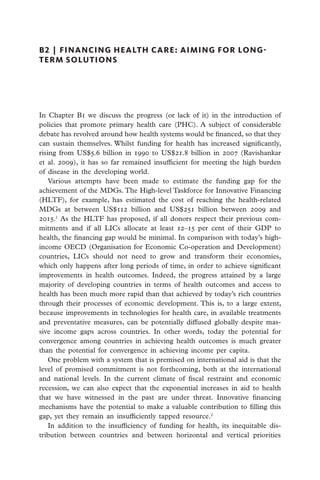 B2  |  financing health care: aiming for long-
term solutions




I
­n Chapter B1 we discuss the progress (or lack of it) in the introduction of
policies that promote primary health care (PHC). A subject of considerable
debate has revolved around how health systems would be financed, so that they
can sustain themselves. Whilst funding for health has increased significantly,
rising from US$5.6 billion in 1990 to US$21.8 billion in 2007 (Ravishankar
et al. 2009), it has so far remained insufficient for meeting the high burden
of disease in the developing world.
    Various attempts have been made to estimate the funding gap for the
achievement of the MDGs. The High-level Taskforce for Innovative Financing
(HLTF), for example, has estimated the cost of reaching the health-related
MDGs at between US$112 billion and US$251 billion between 2009 and
2015.1 As the HLTF has proposed, if all donors respect their previous com-
mitments and if all LICs allocate at least 12–15 per cent of their GDP to
health, the financing gap would be minimal. In comparison with today’s high-
income OECD (Organisation for Economic Co-operation and Development)
countries, LICs should not need to grow and transform their economies,
which only happens after long periods of time, in order to achieve significant
improvements in health outcomes. Indeed, the progress attained by a large
majority of developing countries in terms of health outcomes and access to
health has been much more rapid than that achieved by today’s rich countries
through their processes of economic development. This is, to a large extent,
because improvements in technologies for health care, in available treatments
and preventative measures, can be potentially diffused globally despite mas-
sive income gaps across countries. In other words, today the potential for
convergence among countries in achieving health outcomes is much greater
than the potential for convergence in achieving income per capita.
    One problem with a system that is premised on international aid is that the
level of promised commitment is not forthcoming, both at the international
and national levels. In the current climate of fiscal restraint and economic
recession, we can also expect that the exponential increases in aid to health
that we have witnessed in the past are under threat. Innovative financing
mechanisms have the potential to make a valuable contribution to filling this
gap, yet they remain an insufficiently tapped resource.2
    In addition to the insufficiency of funding for health, its inequitable dis-
tribution between countries and between horizontal and vertical priorities
 