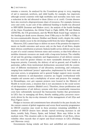 62   |  section b:2

remains a concern. As analysed by the Countdown group to 2015, targeting
of aid to maternal, newborn, and child health, for example, has improved,
although several countries with high morbidity and mortality rates have seen
a reduction in the aid allocated to them (Greco et al. 2008). Certain diseases
have also received a disproportionate share of resources. For example, between
2002 and 2006, 75 per cent of the additional funding to health was allocated
to HIV/AIDS (Isenman and Shakow 2010). An analysis of the health funding
of the Gates Foundation, the Global Fund to Fight AIDS, TB and Malaria
(GFATM), the US government, and the World Bank found huge variation in
the funding per death across diseases, from US$1,029.10 for HIV to US$3.21
for non-communicable diseases (Sridhar and Batniji 2008), despite the reality
that more deaths occur in the developing world from the latter (England 2007).
   Moreover, LICs cannot hope to deliver on most of the promises for improve-
ments on health outcomes and access only on the basis of aid flows, despite
their obvious contribution at present. Indeed, health service delivery can be seen
as part of a social contract between states and societies, so that bold efforts to
mobilise domestic resources are made with a long-term horizon. The volatility
of aid and the growing complexity and fragmentation of aid delivery systems
make the need for greater reliance on more sustainable domestic sources a
long-term priority. Currently, the delivery of aid in general, and of health in
particular, suffers from institutional dysfunctions associated with the coexist-
ence of different mechanisms of aid allocation, monitoring, and evaluation,
ranging from traditional ‘project’ approaches, implemented by both state and
non-state actors, to programme aid to general budget support more recently.
Health ministries in aid-dependent countries are hugely overburdened with
complex aid systems and a multiplicity of actors and projects. For example,
in Mozambique, over 400 separate projects were located in the Ministry of
Health in recent years, a situation that is not uncommon in the social sectors
of aid-dependent countries (Riddell 2007). Therefore, donor proliferation and
the fragmentation of aid delivery systems with their considerable transaction
costs have substantially increased the bureaucratic burden that governments
in LICs face in managing aid flows, thereby making policy processes exces-
sively driven by the day-to-day demands of the management of aid (Oya and
Pons-Vignon 2010).
   Pledges to increase aid commitments have abounded in the past decade, but
the current context of global stagnation and severe fiscal austerity programmes
in OECD countries may result in these promises remaining unfulfilled. A
number of OECD donors have already started reversing increases in aid
flows, notably Italy, France, Spain, and Ireland. More may follow in the
medium term. This situation adds to the unpredictability of aid flows, whose
volatility often exceeds that of export and fiscal revenues in LICs (Fielding
and Mavrotas 2005).
   Governments facing volatile aid flows and unfulfilled aid commitments
 