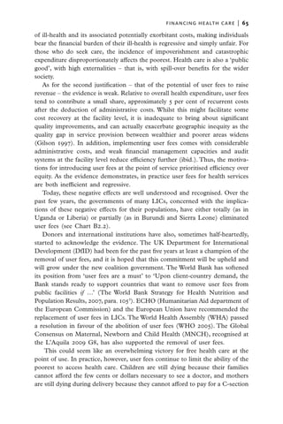 financing health care  |   65

of ill-health and its associated potentially exorbitant costs, making individuals
bear the financial burden of their ill-health is regressive and simply unfair. For
those who do seek care, the incidence of impoverishment and catastrophic
expenditure disproportionately affects the poorest. Health care is also a ‘public
good’, with high externalities – that is, with spill-over benefits for the wider
society.
    As for the second justification – that of the potential of user fees to raise
revenue – the evidence is weak. Relative to overall health expenditure, user fees
tend to contribute a small share, approximately 5 per cent of recurrent costs
after the deduction of administrative costs. Whilst this might facilitate some
cost recovery at the facility level, it is inadequate to bring about significant
quality improvements, and can actually exacerbate geographic inequity as the
quality gap in service provision between wealthier and poorer areas widens
(Gilson 1997). In addition, implementing user fees comes with considerable
administrative costs, and weak financial management capacities and audit
systems at the facility level reduce efficiency further (ibid.). Thus, the motiva-
tions for introducing user fees at the point of service prioritised efficiency over
equity. As the evidence demonstrates, in practice user fees for health services
are both inefficient and regressive.
    Today, these negative effects are well understood and recognised. Over the
past few years, the governments of many LICs, concerned with the implica-
tions of these negative effects for their populations, have either totally (as in
Uganda or Liberia) or partially (as in Burundi and Sierra Leone) eliminated
user fees (see Chart B2.2).
    Donors and international institutions have also, sometimes half-heartedly,
started to acknowledge the evidence. The UK Department for International
Development (DfID) had been for the past five years at least a champion of the
removal of user fees, and it is hoped that this commitment will be upheld and
will grow under the new coalition government. The World Bank has softened
its position from ‘user fees are a must’ to ‘Upon client-country demand, the
Bank stands ready to support countries that want to remove user fees from
public facilities if …’ (The World Bank Strategy for Health Nutrition and
Population Results, 2007, para. 1053). ECHO (Humanitarian Aid department of
the European Commission) and the European Union have recommended the
replacement of user fees in LICs. The World Health Assembly (WHA) passed
a resolution in favour of the abolition of user fees (WHO 2005). The Global
Consensus on Maternal, Newborn and Child Health (MNCH), recognised at
the L’Aquila 2009 G8, has also supported the removal of user fees.
    This could seem like an overwhelming victory for free health care at the
point of use. In practice, however, user fees continue to limit the ability of the
poorest to access health care. Children are still dying because their families
cannot afford the few cents or dollars necessary to see a doctor, and mothers
are still dying during delivery because they cannot afford to pay for a C-section
 