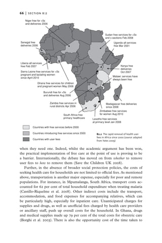 66   |  section b:2

    Niger free for <5s
    and deliveries 2006



                                                                        Sudan free services for <5s
                                                                        and c-sections Feb 2008
Senegal free                                                                   Uganda all services
deliveries 2006                                                                free Mar 2001




Liberia all services
free Feb 2007                                                                         Kenya free
                                                                                      deliveries
Sierra Leone free services for <5s                                                    Oct 2007
pregnant and lactating women
                                                                              Malawi: services have
since April 2010
                                                                              always been free
               Ghana free services for children
               and pregnant women May 2008

                       Burundi free for <5s
                       and deliveries Aug 2006


                            Zambia free services in                     Madagascar free deliveries
                            rural districts Apr 2006                    since 2008
                                                                   Zimbabwe free services
                                        South Africa free          for women Aug 2010
                                        primary healthcare   Lesotho free services
                                                             at primary level Jan 2008

           Countries with free services before 2000

           Countries introducing free services since 2000       B2.2 The rapid removal of health user
                                                                fees in Africa since 2000 (source: adapted
           Countries with user fees
                                                                from Yates 2009)


when they need one. Indeed, whilst the academic argument has been won,
the practical implementation of free care at the point of use is proving to be
a barrier. Internationally, the debate has moved on from whether to remove
user fees to how to remove them (Save the Children UK 2008).
   Further, in the absence of broader social protection policies, the costs of
seeking health care for households are not limited to official fees. As mentioned
above, transportation is another major expense, especially for poor and remote
populations. For instance, in Mpumalanga, South Africa, transport costs ac-
counted for 62 per cent of total household expenditure when treating malaria
(Castillo-Riquelme et al. 2008). Other indirect costs include the transport,
accommodation, and food expenses for accompanying relatives, which can
be particularly high, especially for inpatient care. Unanticipated charges for
supplies and drugs, as well as unofficial fees charged by health care providers
or ancillary staff, push up overall costs for the household. In Ghana, drugs
and medical supplies made up 79 per cent of the total costs for obstetric care
(Borghi et al. 2003). There is also the opportunity cost of the time taken to
 