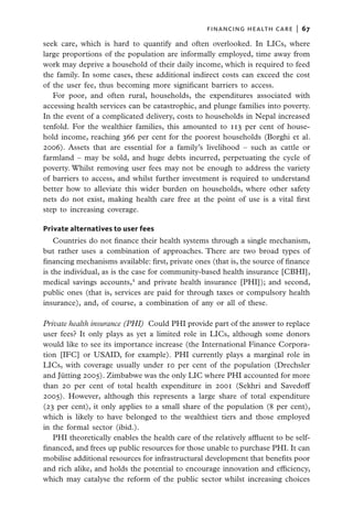 financing health care  |   67

seek care, which is hard to quantify and often overlooked. In LICs, where
large proportions of the population are informally employed, time away from
work may deprive a household of their daily income, which is required to feed
the family. In some cases, these additional indirect costs can exceed the cost
of the user fee, thus becoming more significant barriers to access.
   For poor, and often rural, households, the expenditures associated with
accessing health services can be catastrophic, and plunge families into poverty.
In the event of a complicated delivery, costs to households in Nepal increased
tenfold. For the wealthier families, this amounted to 113 per cent of house-
hold income, reaching 366 per cent for the poorest households (Borghi et al.
2006). Assets that are essential for a family’s livelihood – such as cattle or
farmland – may be sold, and huge debts incurred, perpetuating the cycle of
poverty. Whilst removing user fees may not be enough to address the variety
of barriers to access, and whilst further investment is required to understand
better how to alleviate this wider burden on households, where other safety
nets do not exist, making health care free at the point of use is a vital first
step to increasing coverage.

Private alternatives to user fees
    Countries do not finance their health systems through a single mechanism,
but rather uses a combination of approaches. There are two broad types of
financing mechanisms available: first, private ones (that is, the source of finance
is the individual, as is the case for community-based health insurance [CBHI],
medical savings accounts,4 and private health insurance [PHI]); and second,
public ones (that is, services are paid for through taxes or compulsory health
insurance), and, of course, a combination of any or all of these.

Private health insurance (PHI)  Could PHI provide part of the answer to replace
user fees? It only plays as yet a limited role in LICs, although some donors
would like to see its importance increase (the International Finance Corpora-
tion [IFC] or USAID, for example). PHI currently plays a marginal role in
LICs, with coverage usually under 10 per cent of the population (Drechsler
and Jütting 2005). Zimbabwe was the only LIC where PHI accounted for more
than 20 per cent of total health expenditure in 2001 (Sekhri and Savedoff
2005). However, although this represents a large share of total expenditure
(23 per cent), it only applies to a small share of the population (8 per cent),
which is likely to have belonged to the wealthiest tiers and those employed
in the formal sector (ibid.).
   PHI theoretically enables the health care of the relatively affluent to be self-
financed, and frees up public resources for those unable to purchase PHI. It can
mobilise additional resources for infrastructural development that benefits poor
and rich alike, and holds the potential to encourage innovation and efficiency,
which may catalyse the reform of the public sector whilst increasing choices
 