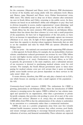 68   |  section b:2

for the consumer (Maynard and Dixon 2002). However, PHI discriminates
in favour of the healthy and young adults with low utilisation levels (Baeza
and Munoz 1999; Maynard and Dixon 2002; Oxfam International 2009;
Mills 2007). The elderly tend to drop out of these schemes after retirement
(as seen in South Africa and Chile), returning to the public sector. As these
schemes are based on an individual’s ability and willingness to pay,5 they lead
to obvious inequality in access, market segmentation,6 cream skimming,7 and
exclusion of vulnerable groups (such as the poor, the ill, and the elderly).
   South Africa has the most extensive PHI schemes in sub-Saharan Africa.
Analysis there has shown that these schemes (a) cover only a small proportion
of the population; (b) have led to fragmentation of the risk pools; (c) have
led to an increase in expenditures; and (d) increasingly capture tax resources
(McIntyre et al. 2005: 26). In light of these significant risks, the government
must have the capacity to develop robust regulatory frameworks that are able
to set the standards and rules by which PHI can operate (Drechsler and
Jütting 2005).
   This last point – the national cost associated with supporting PHI schemes
– is often ignored. In South Africa, for example, the tax deductibility of private
scheme contributions reduced government tax revenue by over US$1 billion
in 2001 and higher income earners received a much greater share of the tax
benefits (McIntyre et al. 2005). Furthermore, in South Africa, as in LICs
in general, the government is the main employer, and a substantial amount
of tax resources is devoted to purchasing medical scheme cover for civil
servants. ‘For example, the South African government spent 12 times more
paying for medical scheme cover per civil servant than it spent on funding
public sector health services per person dependent on these services in the
early 2000s’ (ibid.: 26).
   It seems obvious, therefore, that PHI can only play a limited role in LICs,
one which focuses on catering to only a small segment of the population –
the rich.

Community-based health insurance (CBHI) The enthusiasm for CBHI is
growing, particularly in sub-Saharan Africa, where the introduction of CBHI
schemes is sweeping across the region. CBHI is defined as ‘any scheme man-
aged and operated by an organization, other than a government or private
for-profit company, that provides risk pooling to cover all or part of the costs
of health care services’ (Bennett et al. 2004); they are normally voluntary.
CBHI differs from PHI in that the administration of the scheme is undertaken
by an association or a community rather than a commercial institution.
   CBHIs are seen as a positive progression away from user fees towards
national health insurance systems because they collect revenue, pool funds,
and ensure strategic purchasing to encourage financial protection, equity in
utilisation of services, and financial sustainability. These schemes are expected
 