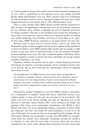 financing health care  |   69

to ‘reach population groups that market based health financing arrangements
do not’, such as populations in the informal sector and socially excluded
groups (Jakab and Krishnan 2001: 53). These schemes used to be widespread
in some developed countries such as Germany or Japan, but have since totally
disappeared and are now found only in LICs (Rannan-Eliya 2009).
   There is some evidence that CBHI schemes provide effective protection to
their members by significantly reducing their level of out-of-pocket payments
for care (Ekman 2004). Studies comparing the level of financial protection
of scheme members with that of non-members have found that belonging to
some form of pre-payment scheme reduced the financial burden of seeking
care (Arhin-Tenkorang 2000; Pradhan and Prescott 2002; Diop et al. 1995).
In that sense, CBHI should be welcomed as an improvement over user fees.
   However, even in areas that are ‘success stories’, such as the Thies and
Bwamanda regions, evidence suggests that the poorer segment of the population
is much less likely to join CBHI schemes than people with an average or high
income, as the poor have no financial means to pay the required insurance
premium (Jütting 2003: 284). The same conclusion applies to Rwanda, where,
despite exemption systems to protect the most vulnerable, this group remains
excluded (Musango et al. 2004).
   Therefore, whether the poorest will be able to obtain financial protection
will depend on whether or not their premium will be subsidised (by the state
or by donors) and on how successful this subsidisation will be in targeting
those most in need.

  The pooling power of CBHIs has also been mixed. Since membership of
  the schemes is normally voluntary (aside from the case in Rwanda), adverse
  selection has led to the fragmentation of pools (various funds for different
  categories of people), resulting in the wealthiest groups having access to better
  quality and more comprehensive health care services. (Carrin et al. 2005:
  801).8

   Furthermore, people’s willingness to pay the CBHI premium is dependent
on a combination of variables: health care prices, disposable income, trust,
original quality of care, and who pays the premium in the household.9 The
extent and level of the benefit package also play an important role in the
decision to subscribe. Some schemes offer a basic primary-level health care
package, while others cover catastrophic expenditures only. Which is best?
Which will attract the most individuals? Setting a premium of about US$1
per capita per year may well enable the entire population to join (as in the
case of Rwanda), but would not buy any meaningful benefit package. On the
other hand, offering only catastrophic coverage (for HIV/AIDS, for example)
could make the scheme more financially sustainable, leaving the enrollees
to continue to cope with the most basic of services (often but not always
subsidised by the state), while offering them protection for those events that
 