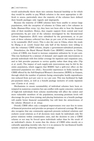 70   |  section b:2

would undoubtedly throw them into extreme financial hardship or for which
they would be unable to pay. Which solution is the most appropriate is dif-
ficult to assess, particularly since the majority of the schemes have defined
their benefit packages only vaguely and improperly.
   Because the majority of CBHI schemes have been unable to attract large
populations, with the exception of schemes in China and a few schemes in
India (Rannan-Eliya 2009: 73), they have not been able to bear the financial
risks of their members. Hence, they require support from central and local
governments; 89 per cent of the schemes investigated by the International
Labour Organization (ILO) were subsidised by the government, as 70 per
cent of these schemes collected less than 50 per cent of the needed revenue
to be sustainable (ILO 2002). This is also the case in China, where the study
by Zhang et al. (2006) found that only half of the farmers were willing to
join the voluntary CBHI scheme, despite a government-subsidised premium.
   Nonetheless, the Rural Mutual Health Care (RMHC) initiative in China,
a form of CBHI, was found to increase outpatient utilisation by 70 per cent.
This was facilitated by a mixture of demand- and supply-side interventions to
provide individuals with first dollar coverage for inpatient and outpatient care,
and to link provider payment to service quality rather than drug sales (Yip
et al. 2008). The impact of such supply-side interventions may be felt by the
entire population, which suggests that RMHC had a spill-over effect on the
uninsured population too (ibid.). Successful experiences in India include the
CBHI offered by the Self-Employed Women’s Association (SEWA) in Gujarat,
through which the number of patients facing catastrophic health expenditures
was reduced from 35.6 per cent to 15.1 per cent. This was facilitated by high
pre-payment ratios, as well as a benefit package inclusive of costly inpatient
care (Carrin et al. 2005).
   Mechanisms to ensure sustainability of individual schemes have been at-
tempted in numerous countries but can conflict with equity concerns: exclusion
of high-risk individuals from scheme membership will affect the sickest and
most vulnerable members of the population; increasing premium levels will
discourage the poor from joining; and placing limitations on a benefit package
will enable better financial sustainability but will limit the attractiveness of
the scheme (Bennett et al. 2004).
   Overall, CBHI offers only a marginal improvement over user fees in terms
of financial protection and provides no prospect of universal coverage. We must
also recognise that any community approach presents technical solutions and
eschews social relations as if all decisions were made by individuals only. Yet
power relations within communities exist, and the decision to join a CBHI
scheme or not may be forced upon individuals rather than be the result of
an individual’s choice. It seems that the choice of CBHI relies mostly on a
culturally appealing morality tale, but it is no panacea for tax-financed health
systems aimed at achieving universal coverage.
 