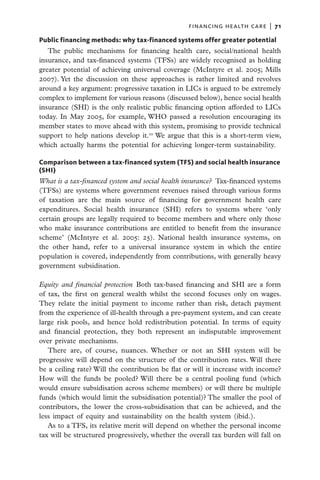 financing health care  |   71

Public financing methods: why tax-financed systems offer greater potential
   The public mechanisms for financing health care, social/national health
insurance, and tax-financed systems (TFSs) are widely recognised as holding
greater potential of achieving universal coverage (McIntyre et al. 2005; Mills
2007). Yet the discussion on these approaches is rather limited and revolves
around a key argument: progressive taxation in LICs is argued to be extremely
complex to implement for various reasons (discussed below), hence social health
insurance (SHI) is the only realistic public financing option afforded to LICs
today. In May 2005, for example, WHO passed a resolution encouraging its
member states to move ahead with this system, promising to provide technical
support to help nations develop it.10 We argue that this is a short-term view,
which actually harms the potential for achieving longer-term sustainability.

Comparison between a tax-financed system (TFS) and social health insurance
(SHI)
What is a tax-financed system and social health insurance?  Tax-financed systems
(TFSs) are systems where government revenues raised through various forms
of taxation are the main source of financing for government health care
expenditures. Social health insurance (SHI) refers to systems where ‘only
certain groups are legally required to become members and where only those
who make insurance contributions are entitled to benefit from the insurance
scheme’ (McIntyre et al. 2005: 25). National health insurance systems, on
the other hand, refer to a universal insurance system in which the entire
population is covered, independently from contributions, with generally heavy
government subsidisation.

Equity and financial protection  Both tax-based financing and SHI are a form
of tax, the first on general wealth whilst the second focuses only on wages.
They relate the initial payment to income rather than risk, detach payment
from the experience of ill-health through a pre-payment system, and can create
large risk pools, and hence hold redistribution potential. In terms of equity
and financial protection, they both represent an indisputable improvement
over private mechanisms.
   There are, of course, nuances. Whether or not an SHI system will be
progressive will depend on the structure of the contribution rates. Will there
be a ceiling rate? Will the contribution be flat or will it increase with income?
How will the funds be pooled? Will there be a central pooling fund (which
would ensure subsidisation across scheme members) or will there be multiple
funds (which would limit the subsidisation potential)? The smaller the pool of
contributors, the lower the cross-subsidisation that can be achieved, and the
less impact of equity and sustainability on the health system (ibid.).
   As to a TFS, its relative merit will depend on whether the personal income
tax will be structured progressively, whether the overall tax burden will fall on
 