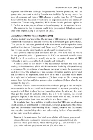 financing health care  |   73

together, the wider the coverage, the greater the financial protection, and the
greater the chances of achieving financial sustainability. By its very nature, the
pool of resources and risks of SHI schemes is smaller than that of TFSs, and
hence affords less financial protection to its population and is less financially
sustainable. Theoretically, therefore, TFSs should be the preferred option in
LICs that are attempting to achieve universal coverage. Yet the opposite is true.
   The reasons for this preference might lie in the practical difficulties associ-
ated with implementing a tax system in LICs.

A way forward for tax-financed systems (TFS)
Political feasibility and desirability  The revenue of SHI schemes is determined by
earmarked contributions that are collected by independent quasi-public funds.
The process is, therefore, perceived to be transparent and independent from
political interference (Normand and Busse 2002). The allocation of general
tax revenue, on the other hand, is an inherently political activity.
   The apparent international preference for SHI over TFS may be rooted
in this particular point. If governments in LICs are assumed to suffer from
high levels of corruption, or actually do so, the earmarked element of SHI
will make it more acceptable, both socially and politically.
   A related point is the nature of the relationship between the state and
society, its fiscal contract, which will determine the feasibility of implementing
a tax system. Tax compliance is based on an exchange between the government
and its people. The collection of tax requires substantial coercive power and
for the state to be legitimate, since most of the tax is collected where there
is a high level of voluntary compliance (Di John 2009: 1). No country, no
matter how rich, has sufficient resources for penalising all those who do not
respect the tax laws.
   The level of social cohesion across socio-economic groups is also an impor-
tant constraint to the successful implementation of tax systems, particularly in
countries with high levels of income inequality, where the rich may feel that
they pay too much to subsidise others. For a TFS to function, the crucial
group to capture is the middle class, whose needs must be met, or must at
least be perceived to have been met (Carrin and James 2002).
   To conclude from these political considerations that TFSs are too obscure,
cumbersome, or complicated to implement, however, perpetuates this status
quo and undermines state-building efforts. Indeed, taxation and tax reform
are central to state-building efforts and to increasing the level of accountability
of the state towards its citizens.

  Taxation is the main nexus that binds state officials with interest groups and
  citizens. Not only can taxation enhance government accountability, it also
  provides a focal point around which interest groups […] can mobilize to sup-
  port, resist and even propose tax policies. (Di John 2009: 2)
 