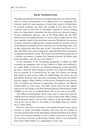 76   |  section b:2



                           Box B2 The politics of aid

   Though international aid forms an integral component of several discus-
   sions on policy environments at the global level, it is surprising how
   relatively small the actual quantum of such flows really is. Global flows
   of overseas assistance are often just enough or less than what poor
   countries need to pay back to developed countries to service existing
   debts. It is important to remember that these debts were incurred, largely,
   because multilateral agencies such as the World Bank and the IMF
   advised poor developing countries to access loans at high interest rates
   from capitalist banks in the developed countries. Worldwide, the amount
   of money returned to high-income countries dwarfs the amount received
   in development assistance: donor countries receive back many times over
   in debt repayments what they give in aid.14 Journalist Ken Wiwa, son of
   Ken Saro-Wiwa, the activist hanged for opposing Shell Oil’s destruction
   of Nigerian homelands, noted: ‘You’d need the mathematical dexterity of
   a forensic accountant to explain why Nigeria borrowed $5 billion, paid
   back $16 billion, and still owes $32 billion.’15
       In the aftermath of the devastating earthquake in Haiti, the IMF
   rescinded an emergency loan of $100 million to Haiti and reoffered it
   as a grant. What is, however, not debated adequately is how did Haiti
   get into a situation where taking on another loan could put millions of
   lives in jeopardy. It is estimated that, by 1999, the country was paying
   $38 million in debt service; while the health budget the same year was
   $26 million. Between 1995 and 1996 in particular, Haiti paid 900 million
   gourdes (approx. US$25 million) in debt service. During the same period,
   only 120 million was invested in agriculture.  According to the Haitian
   Central Bank, in 2006 alone, total debt service paid was $57 million,
   with 47 per cent going to the International American Development Bank
   (IADB), 30 per cent to the World Bank, and 10 per cent to the IMF. 
       The inflow of international aid in many cases is much less than the
   outflow from developing countries as a result of their trade deficit, largely
   with developed nations. Of the three regions of the developing world,
   only in the case of Africa is the inflow of aid higher than the outflow
   due to trade deficit.
       However, just prior to the onset of the global financial crisis, export
   revenues of many developing countries had risen and the burden of
   servicing external debt for the developing countries had fallen from almost
   13 per cent of export earnings in 2000 to below 4 per cent in 2007. This
   has now been reversed as developing country exports and commodity
   prices have fallen starkly as a consequence of the crisis.
 