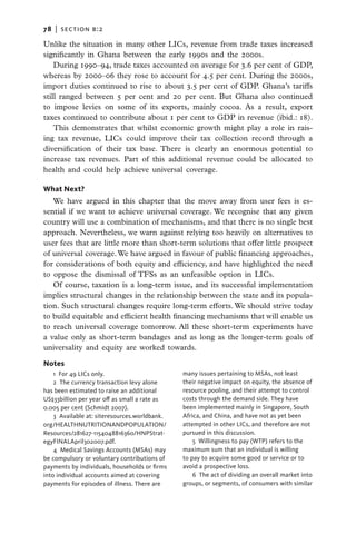 78   |  section b:2

Unlike the situation in many other LICs, revenue from trade taxes increased
significantly in Ghana between the early 1990s and the 2000s.
    During 1990–94, trade taxes accounted on average for 3.6 per cent of GDP,
whereas by 2000–06 they rose to account for 4.5 per cent. During the 2000s,
import duties continued to rise to about 3.5 per cent of GDP. Ghana’s tariffs
still ranged between 5 per cent and 20 per cent. But Ghana also continued
to impose levies on some of its exports, mainly cocoa. As a result, export
taxes continued to contribute about 1 per cent to GDP in revenue (ibid.: 18).
    This demonstrates that whilst economic growth might play a role in rais-
ing tax revenue, LICs could improve their tax collection record through a
diversification of their tax base. There is clearly an enormous potential to
increase tax revenues. Part of this additional revenue could be allocated to
health and could help achieve universal coverage.

What Next?
   We have argued in this chapter that the move away from user fees is es-
sential if we want to achieve universal coverage. We recognise that any given
country will use a combination of mechanisms, and that there is no single best
approach. Nevertheless, we warn against relying too heavily on alternatives to
user fees that are little more than short-term solutions that offer little prospect
of universal coverage. We have argued in favour of public financing approaches,
for considerations of both equity and efficiency, and have highlighted the need
to oppose the dismissal of TFSs as an unfeasible option in LICs.
   Of course, taxation is a long-term issue, and its successful implementation
implies structural changes in the relationship between the state and its popula-
tion. Such structural changes require long-term efforts. We should strive today
to build equitable and efficient health financing mechanisms that will enable us
to reach universal coverage tomorrow. All these short-term experiments have
a value only as short-term bandages and as long as the longer-term goals of
universality and equity are worked towards.

Notes
    1  For 49 LICs only.                        many issues pertaining to MSAs, not least
    2 The currency transaction levy alone       their negative impact on equity, the absence of
has been estimated to raise an additional       resource pooling, and their attempt to control
US$33billion per year off as small a rate as    costs through the demand side. They have
0.005 per cent (Schmidt 2007).                  been implemented mainly in Singapore, South
    3  Available at: siteresources.worldbank.   Africa, and China, and have not as yet been
org/HEALTHNUTRITIONANDPOPULATION/               attempted in other LICs, and therefore are not
Resources/281627-1154048816360/HNPStrat-        pursued in this discussion.
egyFINALApril302007.p­­­df.                         5  Willingness to pay (WTP) refers to the
    4  Medical Savings Accounts (MSAs) may      maximum sum that an individual is willing
be compulsory or voluntary contributions of     to pay to acquire some good or service or to
payments by individuals, households or firms    avoid a prospective loss.
into individual accounts aimed at covering          6 The act of dividing an overall market into
payments for episodes of illness. There are     groups, or segments, of consumers with similar
 