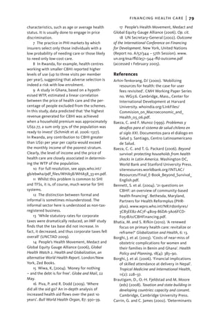 financing health care  |   79
characteristics, such as age or average health           17  People’s Health Movement, Medact and
status. It is usually done to engage in price       Global Equity Gauge Alliance (2006). Op. cit.
discrimination.                                          18  UN Secretary-General (2002). Outcome
    7 The practice in PHI markets by which          of the International Conference on Financing
insurers select only those individuals with a       for Development. New York, United Nations
low probability of needing care or those likely     (­ eport no. A/57/344 – 57th Session). www.
                                                     R
to need only low-cost care.                         un.org/esa/ffd/a57–344–ffd-outcome.pdf
    8 In Rwanda, for example, health centres        (­ ccessed 1 February 2005).
                                                     a
working with smaller CBHI reported higher
levels of use (up to three visits per member        References
per year), suggesting that adverse selection is     Arhin-Tenkorang, D/ (2000). ‘Mobilizing
indeed a risk with low enrolment.                      resources for health: the case for user
    9  A study in Ghana, based on a hypoth-            fees revisited’. CMH Working Paper Series
esised WTP, estimated a linear correlation             no. WG3:6. Cambridge, Mass., Center for
between the price of health care and the per-          International Development at Harvard
centage of people excluded from the schemes.           University. whoindia.org/LinkFiles/
In this study, data predicted that ‘the highest        Commision_on_Macroeconomic_and_
revenue generated for CBHI was achieved                Health_03_06.pdf.
when a household premium was approximately          Baeza, C. and F. Munoz (1999). Problemas y
US$2.77, a sum only 35% of the population was          desafios para el sistema de salud chileno en
ready to invest’ (Schmidt et al. 2006: 1327).          al siglo XXI. Documentos para el diálogo en
In Rwanda, any contribution to CBHI greater            Salud 3. Santiago, Centro Latinoamericano
than US$1 per year per capita would exceed             de Salud.
the monthly income of the poorest stratum.          Baeza, C. C. and T. G. Packard (2006). Beyond
Clearly, the level of income and the price of          survival: protecting households from health
health care are closely associated in determin-        shocks in Latin America. Washington DC,
ing the WTP of the population.                         World Bank and Stanford University Press.
    10  For full resolution, see apps.who.int/         siteresources.worldbank.org/INTLAC/
gb/ebwha/pdf_files/WHA58/WHA58_33-en.pdf.              Resources/Final_E-Book_Beyond_Survival_
    11  Whilst this problem is common to SHI           English.pdf.
and TFSs, it is, of course, much worse for SHI      Bennett, S. et al. (2004). ‘21 questions on
systems.                                               CBHF: an overview of community-based
    12 The distinction between formal and              health financing’. Bethesda, Maryland,
informal is sometimes misunderstood. The               Partners for Health Reformplus (PHR-
informal sector here is understood as non-tax-         plus). www.wpro.who.int/NR/rdonlyres/
registered business.                                   3CB3EE82-AC7F-4B09-86DA-3A06FCD-
    13  ‘While statutory rates for corporate           F051B/0/CBHFinancing.pdf.
taxes were dramatically reduced, an IMF study       Bhatia, M. and S. Rifkin (2010). ‘A renewed
finds that the tax base did not increase. In           focus on primary health care: revitalize or
fact, it decreased, and thus corporate taxes fell      reframe?’ Globalization and Health, 6: 13.
overall’ (UNCTAD 2009).                             Borghi, J. et al. (2003). ‘Costs of near-miss of
    14  People’s Health Movement, Medact and           obstetric complications for women and
Global Equity Gauge Alliance (2006), Global            their families in Benin and Ghana’. Health
Health Watch 2. Health and Globalization, an           Policy and Planning, 18(4): 383–90.
alternative World Health Report. London/New         Borghi, J. et al. (2006). ‘Financial implications
York, Zed Books.                                       of skilled attendance at delivery in Nepal’.
    15  Wiwa, K, (2004). ‘Money for nothing            Tropical Medicine and International Health,
– and the debt is for free’. Globe and Mail, 22        11(2): 228–37.
May.                                                Brautigam, D., O.-H. Fjeldstad and M. Moore
    16  Piva, P. and R. Dodd (2009). ‘Where            (eds) (2008). Taxation and state-building in
did all the aid go? An in-depth analysis of            developing countries: capacity and consent.
increased health aid flows over the past 10            Cambridge, Cambridge University Press.
years’. Bull World Health Organ, 87: 930–39.        Carrin, G. and C. James (2002). ‘Determinants
 