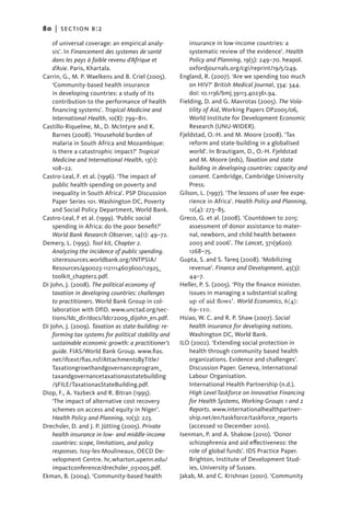 80   |  section b:2

    of universal coverage: an empirical analy-            insurance in low-income countries: a
    sis’. In Financement des systemes de santé            systematic review of the evidence’. Health
    dans les pays à faible revenu d’Afrique et            Policy and Planning, 19(5): 249–70. heapol.
    d’Asie. Paris, Khartala.                              oxfordjournals.org/cgi/reprint/19/5/249.
Carrin, G., M. P. Waelkens and B. Criel (2005).       England, R. (2007). ‘Are we spending too much
    ‘Community-based health insurance                     on HIV?’ British Medical Journal, 334: 344.
    in developing countries: a study of its               doi: 10.1136/bmj.39113.402361.94.
    contribution to the performance of health         Fielding, D. and G. Mavrotas (2005). The Vola-
    financing systems’. Tropical Medicine and             tility of Aid, Working Papers DP2005/06,
    International Health, 10(8): 799–811.                 World Institute for Development Economic
Castillo-Riquelme, M., D. McIntyre and K.                 Research (UNU-WIDER).
    Barnes (2008). ‘Household burden of               Fjeldstad, O.-H. and M. Moore (2008). ‘Tax
    malaria in South Africa and Mozambique:               reform and state-building in a globalised
    is there a catastrophic impact?’ Tropical             world’. In Brautigam, D., O.-H. Fjeldstad
    Medicine and International Health, 13(1):             and M. Moore (eds), Taxation and state
    108–22.                                               building in developing countries: capacity and
Castro-Leal, F. et al. (1996). ‘The impact of             consent. Cambridge, Cambridge University
    public health spending on poverty and                 Press.
    inequality in South Africa’. PSP Discussion       Gilson, L. (1997). ‘The lessons of user fee expe-
    Paper Series 101. Washington DC, Poverty              rience in Africa’. Health Policy and Planning,
    and Social Policy Department, World Bank.             12(4): 273–85.
Castro-Leal, F et al. (1999). ‘Public social          Greco, G. et al. (2008). ‘Countdown to 2015:
    spending in Africa: do the poor benefit?’             a
                                                          ­ ssessment of donor assistance to mater-
    World Bank Research Observer, 14(1): 49–72.           nal, newborn, and child health between
Demery, L. (1995). Tool kit, Chapter 2.                   2003 and 2006’. The Lancet, 371(9620):
    Analyzing the incidence of public spending.           1268–75.
    siteresources.worldbank.org/INTPSIA/              Gupta, S. and S. Tareq (2008). ‘Mobilizing
    Resources/490023-1121114603600/12925_                 revenue’. Finance and Development, 45(3):
    toolkit_chapter2.pdf.                                 44–7.
Di John, J. (2008). The political economy of          Heller, P. S. (2005). ‘Pity the finance minister.
    taxation in developing countries: challenges          issues in managing a substantial scaling
    to practitioners. World Bank Group in col-            up of aid flows’. World Economics, 6(4):
    laboration with DfID. www.unctad.org/sec-             69–110.
    tions/ldc_dir/docs/ldcr2009_dijohn_en.pdf.        Hsiao, W. C. and R. P. Shaw (2007). Social
Di John, J. (2009). Taxation as state-building: re-       health insurance for developing nations.
    forming tax systems for political stability and       Washington DC, World Bank.
    sustainable economic growth: a practitioner’s     ILO (2002). ‘Extending social protection in
    guide. FIAS/World Bank Group. www.fias.               health through community based health
    net/ifcext/fias.nsf/AttachmentsByTitle/               organizations. Evidence and challenges’.
    Taxationgrowthandgovernanceprogram_                   Discussion Paper. Geneva, International
    taxandgovernancetaxationasstatebuilding               Labour Organisation.
    /$FILE/TaxationasStateBuilding.pdf.                   International Health Partnership (n.d.).
Diop, F., A. Yazbeck and R. Bitran (1995).                High Level Taskforce on Innovative Financing
    ‘The impact of alternative cost recovery              for Health Systems, Working Groups 1 and 2
    schemes on access and equity in Niger’.               Reports. www.internationalhealthpartner-
    Health Policy and Planning, 10(3): 223.               ship.net/en/taskforce/taskforce_reports
Drechsler, D. and J. P. Jütting (2005). Private           (accessed 10 December 2010).
    health insurance in low- and middle-income        Isenman, P. and A. Shakow (2010). ‘Donor
    countries: scope, limitations, and policy             schizophrenia and aid effectiveness: the
    responses. Issy-les-Moulineaux, OECD De-              role of global funds’. IDS Practice Paper.
    velopment Centre. hc.wharton.upenn.edu/               Brighton, Institute of Development Stud-
    impactconference/drechsler_031005.pdf.                ies, University of Sussex.
Ekman, B. (2004). ‘Community-based health             Jakab, M. and C. Krishnan (2001). ‘Community
 