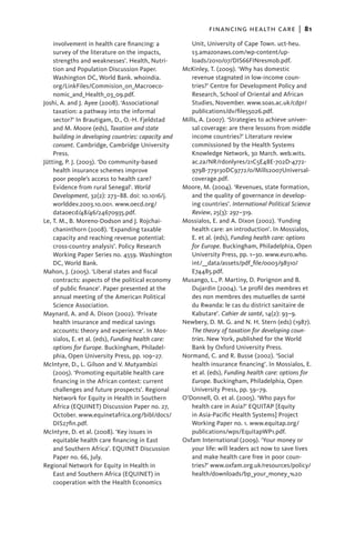 financing health care  |   81
    involvement in health care financing: a             Unit, University of Cape Town. uct-heu.
    survey of the literature on the impacts,            s3.amazonaws.com/wp-content/up-
    strengths and weaknesses’. Health, Nutri-           loads/2010/07/DIS66FINresmob.pdf.
    tion and Population Discussion Paper.            McKinley, T. (2009). ‘Why has domestic
    Washington DC, World Bank. whoindia.                revenue stagnated in low-income coun-
    org/LinkFiles/Commision_on_Macroeco-                tries?’ Centre for Development Policy and
    nomic_and_Health_03_09.pdf.                         Research, School of Oriental and African
Joshi, A. and J. Ayee (2008). ‘Associational            Studies, November. www.soas.ac.uk/cdpr/
    taxation: a pathway into the informal               publications/dv/file55026.pdf.
    sector?’ In Brautigam, D., O.-H. Fjeldstad       Mills, A. (2007). ‘Strategies to achieve univer-
    and M. Moore (eds), Taxation and state              sal coverage: are there lessons from middle
    building in developing countries: capacity and      income countries?’ Literature review
    consent. Cambridge, Cambridge University            commissioned by the Health Systems
    Press.                                              Knowledge Network, 30 March. web.wits.
Jütting, P. J. (2003). ‘Do community-based              ac.za/NR/rdonlyres/21C5E48E-702D-4772-
    health insurance schemes improve                    979B-779130DC9772/0/Mills2007Universal-
    poor people’s access to health care?                coverage.pdf.
    Evidence from rural Senegal’. World              Moore, M. (2004). ‘Revenues, state formation,
    Development, 32(2): 273–88. doi: 10.1016/j.         and the quality of governance in develop-
    worlddev.2003.10.001. www.oecd.org/                 ing countries’. International Political Science
    dataoecd/48/46/24670935.pdf.                        Review, 25(3): 297–319.
Le, T. M., B. Moreno-Dodson and J. Rojchai-          Mossialos, E. and A. Dixon (2002). ‘Funding
    chaninthorn (2008). ‘Expanding taxable              health care: an introduction’. In Mossialos,
    capacity and reaching revenue potential:            E. et al. (eds), Funding health care: options
    cross-country analysis’. Policy Research            for Europe. Buckingham, Philadelphia, Open
    Working Paper Series no. 4559. Washington           University Press, pp. 1–30. www.euro.who.
    DC, World Bank.                                     int/__data/assets/pdf_file/0003/98310/
Mahon, J. (2005). ‘Liberal states and fiscal            E74485.pdf.
    contracts: aspects of the political economy      Musango, L., P. Martiny, D. Porignon and B.
    of public finance’. Paper presented at the          Dujardin (2004). ‘Le profil des membres et
    annual meeting of the American Political            des non membres des mutuelles de santé
    Science Association.                                du Rwanda: le cas du district sanitaire de
Maynard, A. and A. Dixon (2002). ‘Private               Kabutare’. Cahier de santé, 14(2): 93–9.
    health insurance and medical savings             Newbery, D. M. G. and N. H. Stern (eds) (1987).
    accounts: theory and experience’. In Mos-           The theory of taxation for developing coun-
    sialos, E. et al. (eds), Funding health care:       tries. New York, published for the World
    options for Europe. Buckingham, Philadel-           Bank by Oxford University Press.
    phia, Open University Press, pp. 109–27.         Normand, C. and R. Busse (2002). ‘Social
McIntyre, D., L. Gilson and V. Mutyambizi               health insurance financing’. In Mossialos, E.
    (2005). ‘Promoting equitable health care            et al. (eds), Funding health care: options for
    financing in the African context: current           Europe. Buckingham, Philadelphia, Open
    challenges and future prospects’. Regional          University Press, pp. 59–79.
    Network for Equity in Health in Southern         O’Donnell, O. et al. (2005). ‘Who pays for
    Africa (EQUINET) Discussion Paper no. 27,           health care in Asia?’ EQUITAP [Equity
    October. www.equinetafrica.org/bibl/docs/           in Asia-Pacific Health Systems] Project
    DIS27fin.pdf.                                       Working Paper no. 1. www.equitap.org/
McIntyre, D. et al. (2008). ‘Key issues in              publications/wps/EquitapWP1.pdf.
    equitable health care financing in East          Oxfam International (2009). ‘Your money or
    and Southern Africa’. EQUINET Discussion            your life: will leaders act now to save lives
    Paper no. 66, July.                                 and make health care free in poor coun-
Regional Network for Equity in Health in                tries?’ www.oxfam.org.uk/resources/policy/
    East and Southern Africa (EQUINET) in               health/downloads/bp_your_money_%20
    cooperation with the Health Economics
 