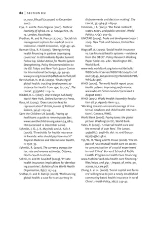 82   |  section b:2

    or_your_life.pdf (accessed 10 December              disbursements and decision making’. The
    2010).                                              Lancet, 372(9644): 1185–91.
Oya, C. and N. Pons-Vignon (2010). Political        Timmons, J. F. (2005). ‘The fiscal contract:
    Economy of Africa, ed. V. Padayachee, ch.           states, taxes, and public services’. World
    19. London, Routledge.                              Politics, 57(4): 530–67.
Pradhan, M. and N. Prescott (2002). ‘Social risk    UNCTAD (2009). Trade and development report,
    management options for medical care in              2009. New York and Geneva, United Na-
    Indonesia’. Health Economics, 11(5): 431–46.        tions.
Rannan-Eliya, R. P. (2009). ‘Strengthening          Wagstaff, A. (2009). ‘Social health insurance
    health financing in partner developing              vs. tax-financed health systems – evidence
    countries’. In G8 Hokkaido Toyako Summit            from the OECD’. Policy Research Working
    Follow-Up, Global Action for Health System          Paper Series no. 4821. Washington DC,
    Strengthening, Policy Recommendations to            World Bank.
    the G8. Tokyo and New York, Japan Center        www-wds.worldbank.org/external/default/
    for International Exchange, pp. 59–90.              WDSContentServer/WDSP/IB/2009/01/21/
    www.jcie.org/researchpdfs/takemi/full.pdf.          000158349_20090121101737/Rendered/PDF/
Ravishankar, N. et al. (2009). ‘Financing of            WPS4821.pdf.
    global health: tracking development as-         WHO (2000). The world health report 2000:
    sistance for health from 1990 to 2007’. The         health systems: improving performance.
    Lancet, 373(9681): 2113–24.                         www.who.int/whr/2000/en/ (accessed 2
Riddell, R. C. (2007). Does Foreign Aid Really          August 2010).
    Work? New York, Oxford University Press.        WHO (2005). World Health Assembly Resolu-
Ross, M. (2004). ‘Does taxation lead to                 tion 58.31, Agenda item 13.2,
    representation?’ British Journal of Political   ‘Working towards universal coverage of ma-
    Science, 34(4): 229–49.                             ternal, newborn and child health Interven-
Save the Children UK (2008). Freeing up                 tions’. Geneva, WHO.
    healthcare: a guide to removing user fees.      World Bank (2006). Paying taxes: the global
    www.savethechildren.org.uk/en/54_6815.              picture. Washington DC, World Bank.
    htm (accessed 12 December 2010).                Yates, R. (2009). ‘Universal health care and
Schmidt, J. O., J. K. Mayindo and A. Kalk A             the removal of user fees’. The Lancet,
    (2006). ‘Thresholds for health insurance            373(9680): 2078–81. doi: 10.1016/S0140-
    in Rwanda: who should pay how much?’                6736(09)60258-0.
    Tropical Medicine and International Health,     Yip, W., H. Wang and W. Hsiao (2008). ‘The im-
    11: 1327–33.                                        pact of rural mutual health care on access
Schmidt, R. (2007). The currency transaction            to care: evaluation of a social experiment
    tax: rate and revenue estimates. Ottawa,            in rural China’. Harvard School of Public
    North–South Institute.                              Health, Program in Health Care Financing.
Sekhri, N. and W. Savedoff (2005). ‘Private         www.hsph.harvard.edu/health-care-financing/
    health insurance: implications for develop-         files/hsiao_and_yip_-_impact_of_rmhc_on_
    ing countries’. Bulletin of the World Health        access_to_care.pdf.
    Organization, 83(2): 127–34.                    Zhang, L. et al. (2006). ‘Social capital and farm-
Sridhar, D. and R. Batniji (2008). ‘Misfinancing        ers’ willingness-to-join a newly established
    global health: a case for transparency in           community-based health insurance in rural
                                                        China’. Health Policy, 76(2): 233–42.
 