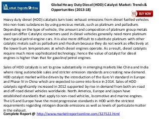 Complete Report @ http://www.marketreportsonline.com/327522.html
Global Heavy Duty Diesel (HDD) Catalyst Market: Trends &
Opportunities (2013-18)
Heavy duty diesel (HDD) catalysts turn toxic exhaust emissions from diesel fuelled vehicles
into non-toxic substances by using precious metals, such as platinum and palladium.
Depending on the type of vehicle, the amount and composition of platinum group metals
used can differ. Catalytic converters used in diesel vehicles generally need more platinum
than typical petrol-engine cars. It is also more difficult to substitute platinum with other
catalytic metals such as palladium and rhodium because they do not work as effectively at
the lower burn temperatures at which diesel engines operate. As a result, diesel catalysts
require much more sophisticated technology; hence the value of catalyst for diesel
engines is higher than that for gasoline/petrol engines.
Sales of HDD catalysts is set to grow substantially in emerging markets like China and India
where rising automobile sales and stricter emission standards are creating new demand.
HDD catalyst market will be driven by the introduction of the Euro VI standard in Europe
and Phase IV in China which are expected to come into force in 2014. Sales of HDD
catalysts significantly increased in 2012 supported by rise in demand from both on-road
and off-road diesel vehicles worldwide. North America, Europe and Japan have
established standards that apply to non-road vehicles, locomotive and marine engines.
The US and Europe have the most progressive standards in HDD with the strictest
requirements regarding nitrogen dioxide emissions as well as levels of particulate matter
in the exhaust.
 