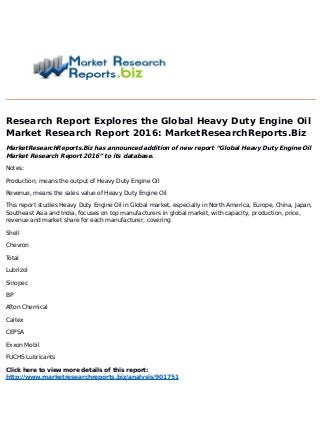 Research Report Explores the Global Heavy Duty Engine Oil
Market Research Report 2016: MarketResearchReports.Biz
MarketResearchReports.Biz has announced addition of new report “Global Heavy Duty Engine Oil
Market Research Report 2016” to its database.
Notes:
Production, means the output of Heavy Duty Engine Oil
Revenue, means the sales value of Heavy Duty Engine Oil
This report studies Heavy Duty Engine Oil in Global market, especially in North America, Europe, China, Japan,
Southeast Asia and India, focuses on top manufacturers in global market, with capacity, production, price,
revenue and market share for each manufacturer, covering
Shell
Chevron
Total
Lubrizol
Sinopec
BP
Afton Chemical
Caltex
CEPSA
Exxon Mobil
FUCHS Lubricants
Click here to view more details of this report:
http://www.marketresearchreports.biz/analysis/901751
 