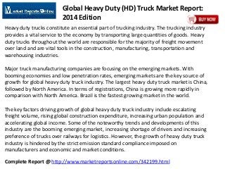 Complete Report @ http://www.marketreportsonline.com/342199.html
Global Heavy Duty (HD) Truck Market Report:
2014 Edition
Heavy duty trucks constitute an essential part of trucking industry. The trucking industry
provides a vital service to the economy by transporting large quantities of goods. Heavy
duty trucks throughout the world are responsible for the majority of freight movement
over land and are vital tools in the construction, manufacturing, transportation and
warehousing industries.
Major truck manufacturing companies are focusing on the emerging markets. With
booming economies and low penetration rates, emerging markets are the key source of
growth for global heavy duty truck industry. The largest heavy duty truck market is China,
followed by North America. In terms of registrations, China is growing more rapidly in
comparison with North America. Brazil is the fastest growing market in the world.
The key factors driving growth of global heavy duty truck industry include escalating
freight volume, rising global construction expenditure, increasing urban population and
accelerating global income. Some of the noteworthy trends and developments of this
industry are the booming emerging market, increasing shortage of drivers and increasing
preference of trucks over railways for logistics. However, the growth of heavy duty truck
industry is hindered by the strict emission standard compliance imposed on
manufacturers and economic and market conditions.
 