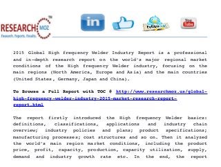 2015 Global High frequency Welder Industry Report is a professional
and   in­depth   research   report   on   the   world's   major   regional   market
conditions   of   the   High   frequency   Welder   industry,   focusing   on   the
main regions (North America, Europe and Asia) and the main countries
(United States, Germany, Japan and China).
To Browse a Full Report with TOC @ http://www.researchmoz.us/global­
high­frequency­welder­industry­2015­market­research­report­
report.html 
The   report   firstly   introduced   the   High   frequency   Welder   basics:
definitions,   classifications,   applications   and   industry   chain
overview;   industry   policies   and   plans;   product   specifications;
manufacturing processes; cost structures and so on. Then it analyzed
the   world's   main   region   market   conditions,   including   the   product
price,   profit,   capacity,   production,   capacity   utilization,   supply,
demand   and   industry   growth   rate   etc.   In   the   end,   the   report
 