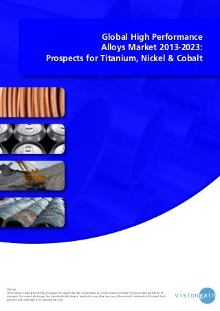 Global High Performance
Alloys Market 2013-2023:
Prospects for Titanium, Nickel & Cobalt

©notice
This material is copyright 2010 by visiongain. It is against the law to reproduce any of this material without the prior written agreement of
visiongain. You cannot photocopy, fax, download to database or duplicate in any other way any of the material contained in this report. Each
purchase and single copy is for personal use only.

 