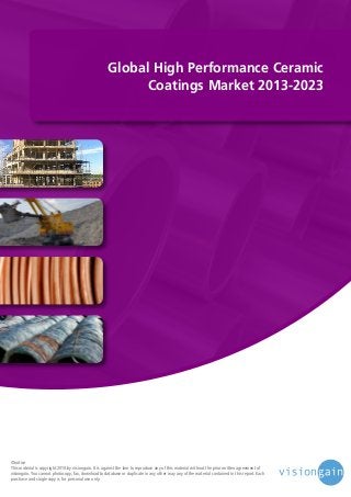Global High Performance Ceramic
Coatings Market 2013-2023

©notice
This material is copyright 2010 by visiongain. It is against the law to reproduce any of this material without the prior written agreement of
visiongain. You cannot photocopy, fax, download to database or duplicate in any other way any of the material contained in this report. Each
purchase and single copy is for personal use only.

 