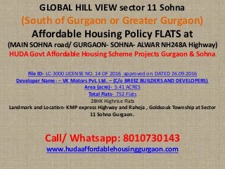 GLOBAL HILL VIEW sector 11 Sohna
(South of Gurgaon or Greater Gurgaon)
Affordable Housing Policy FLATS at
(MAIN SOHNA road/ GURGAON- SOHNA- ALWAR NH248A Highway)
HUDA Govt Affordable Housing Scheme Projects Gurgaon & Sohna
File ID- LC-3000 LICENSE NO. 14 OF 2016 approved on DATED 26.09.2016
Developer Name- – VK Motors Pvt. Ltd. – (C/o BREEZ BUILDERS AND DEVELOPERS)
Area (acre)- 5.41 ACRES
Total Flats- 752 Flats
2BHK Highrise Flats
Landmark and Location- KMP express Highway and Raheja , Goldsouk Township at Sector
11 Sohna Gurgaon.
Call/ Whatsapp: 8010730143
www.hudaaffordablehousinggurgaon.com
 