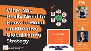 What You
Really Need to
Know to Build
an Effective
Global Hiring
Strategy
Carrie Corbin
Co-Founder and Managing
Partner at Hope Leigh
Marketing Group
Shelley Reece
Director of Operations,
Human Resources Today
12:30 pm PDT
3:30 pm EDT
8:30 pm GMT
Human Resources Today
Exclusive Webinar
July 12, 2022
With
&
What You
Really Need to
Know to Build
an Effective
Global Hiring
Strategy
 