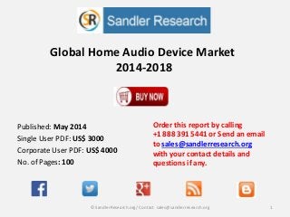 Global Home Audio Device Market
2014-2018
Order this report by calling
+1 888 391 5441 or Send an email
to sales@sandlerresearch.org
with your contact details and
questions if any.
1© SandlerResearch.org/ Contact sales@sandlerresearch.org
Published: May 2014
Single User PDF: US$ 3000
Corporate User PDF: US$ 4000
No. of Pages: 100
 