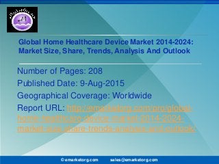 Global Home Healthcare Device Market 2014-2024:
Market Size, Share, Trends, Analysis And Outlook
Number of Pages: 208
Published Date: 9-Aug-2015
Geographical Coverage: Worldwide
Report URL: http://emarketorg.com/pro/global-
home-healthcare-device-market-2014-2024-
market-size-share-trends-analysis-and-outlook/
© emarketorg.com sales@emarketorg.com
 
