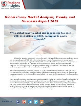 Follow Us:
Global Honey Market Analysis, Trends, and
Forecasts Report 2019
The global honey market size is expected to reach USD 14.4 billion by 2025, according to a new
report., expanding at a CAGR of 8.0% over the forecast period. Rising awareness among health
conscious consumers regarding the health benefits associated with honey as it acts as a rich source of
antioxidants is expected to be key factor boosting the market growth over the forecast period.
Moreover, it is the best alternative for sugar as well as artificial sweeteners and is widely used for
producing organic and low calorie food and beverage goods.
Food and beverages held the largest share of 71.4% in 2018 in terms of revenue as a result of rising
concerns over harmful effects associated with artificial sweeteners and sugar. Moreover, the product
is gaining popularity in the food and beverage industry on account of its nutritional benefits as well as
its flavor.
Major manufacturers are adopting marketing strategies including new product launches, expansion of
the distribution channel, and mergers and acquisitions in order to gain a competitive edge in the
market. For instance, in April 2019, Wales Hilltop launched three exclusive range of products in the
U.K. retail market namely Organic Fairtrade Honey, Manuka Honey, and core honey. These new
product launches are expected to increase the product visibility and will encourage the people to
adopt all-natural and organic products rather than harmful sugar.
“The global honey market size is expected to reach
USD 14.4 billion by 2025, according to a new
report.”
 