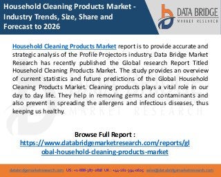 databridgemarketresearch.com US : +1-888-387-2818 UK : +44-161-394-0625 sales@databridgemarketresearch.com
1
Household Cleaning Products Market -
Industry Trends, Size, Share and
Forecast to 2026
Household Cleaning Products Market report is to provide accurate and
strategic analysis of the Profile Projectors industry. Data Bridge Market
Research has recently published the Global research Report Titled
Household Cleaning Products Market. The study provides an overview
of current statistics and future predictions of the Global Household
Cleaning Products Market. Cleaning products plays a vital role in our
day to day life. They help in removing germs and contaminants and
also prevent in spreading the allergens and infectious diseases, thus
keeping us healthy.
Browse Full Report :
https://www.databridgemarketresearch.com/reports/gl
obal-household-cleaning-products-market
 