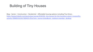 Building of Tiny Houses
Blog – Sector – Construction – Residential – Affordable housing options including Tiny Himes -
https://www.linkedin.com/posts/paul-young-055632b_tiny-houses-for-the-homeless-what-2-nonprofits-
activity-7099055521617383425-ZS1e?utm_source=share&utm_medium=member_desktop
 