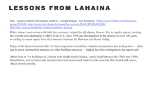 L E S S O N S F RO M L A H A I N A
Blog – Lessons learned from Lahaina wildfires – Climate Change – ESG Reporting - https://www.linkedin.com/posts/paul-
young-055632b_older-homes-contributed-to-hawaii-fires-activity-7105933295854522369-
kB22?utm_source=share&utm_medium=member_desktop
Older, dense construction with little fire resistance helped the @Lahaina, Hawaii, fire to rapidly spread, creating
the seventh most damaging wildfire in the U.S. since 1990 and the deadliest in the country in over 100 years,
according to a new report from the Insurance Institute for Business and Home Safety.
Many of the homes burned in the fire had components of wildfire-resistant construction, but weak points — often
due to more combustible materials or older building practices — helped fuel the conflagration, the report said.
About four in five buildings in Lahaina were single-family homes, largely built between the 1960s and 1980s.
Nonetheless, newer homes and commercial construction used materials like concrete fiber board and stucco,
which slowed the fire.
 