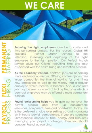 WE CAREPERMANENT
STAFFING
FLEXI
HIRING
PAYROLL
PROCESS
Securing the right employees can be a costly and
time-consuming process. For this reason, Global HR
provides Perfect Match services to the
selection, screening and deploying of the right
employee to the right position. Our Perfect Match
service saves our Clients' recruiting time and cost
associated with the entire hiring and retention process.
As the economy worsens, contract jobs are becoming
more and more numerous. Offering contract jobs saves
larger companies the time of looking for and hiring
new employees as well as the money that a regular
employee would receive in benefits. Also, a contract
job may be seen as a sort of trial by fire, after which a
contract employee may be offered a more permanent
position.
Payroll outsourcing helps you to gain control over the
payroll process and frees up considerable
resources, equipment, time and bandwidth. Today, this
is the preferred choice over setting up and managing
an in-house payroll competence. If you are spending
unreasonable amount of time, energy and resources
managing your payroll challenges, then you should
consider Payroll outsourcing.
 