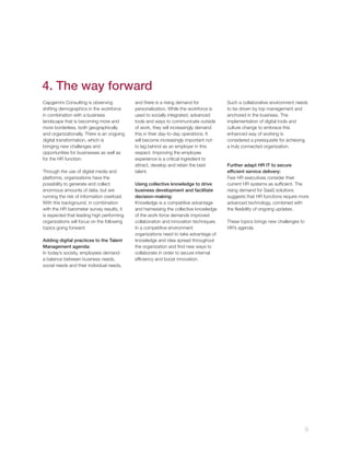4. The way forward
Capgemini Consulting is observing
shifting demographics in the workforce
in combination with a business
landscape that is becoming more and
more borderless, both geographically
and organizationally. There is an ongoing
digital transformation, which is
bringing new challenges and
opportunities for businesses as well as
for the HR function.
Through the use of digital media and
platforms, organizations have the
possibility to generate and collect
enormous amounts of data, but are
running the risk of information overload.
With this background, in combination
with the HR barometer survey results, it
is expected that leading high performing
organizations will focus on the following
topics going forward:
Adding digital practices to the Talent
Management agenda:
In today’s society, employees demand
a balance between business needs,
social needs and their individual needs,

and there is a rising demand for
personalization, While the workforce is
used to socially integrated, advanced
tools and ways to communicate outside
of work, they will increasingly demand
this in their day-to-day operations. It
will become increasingly important not
to lag behind as an employer in this
respect. Improving the employee
experience is a critical ingredient to
attract, develop and retain the best
talent.
Using collective knowledge to drive
business development and facilitate
decision-making:
Knowledge is a competitive advantage
and harnessing the collective knowledge
of the work force demands improved
collaboration and innovation techniques.
In a competitive environment
organizations need to take advantage of
knowledge and idea spread throughout
the organization and ﬁnd new ways to
collaborate in order to secure internal
efﬁciency and boost innovation.

Such a collaborative environment needs
to be driven by top management and
anchored in the business. The
implementation of digital tools and
culture change to embrace this
enhanced way of working is
considered a prerequisite for achieving
a truly connected organization.

Further adapt HR IT to secure
efﬁcient service delivery:
Few HR executives consider their
current HR systems as sufﬁcient. The
rising demand for SaaS solutions
suggests that HR functions require more
advanced technology, combined with
the ﬂexibility of ongoing updates.
These topics brings new challenges to
HR’s agenda.

9

 