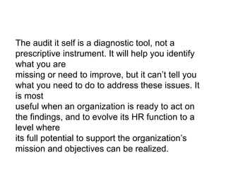 The audit it self is a diagnostic tool, not a prescriptive instrument. It will help you identify what you are missing or need to improve, but it can’t tell you what you need to do to address these issues. It is most useful when an organization is ready to act on the findings, and to evolve its HR function to a level where its full potential to support the organization’s mission and objectives can be realized. 