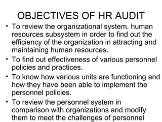 OBJECTIVES OF HR AUDIT To review the organizational system, human resources subsystem in order to find out the efficiency of the organization in attracting and maintaining human resources. To find out effectiveness of various personnel policies and practices. To know how various units are functioning and how they have been able to implement the personnel policies. To review the personnel system in comparison with organizations and modify them to meet the challenges of personnel management. 