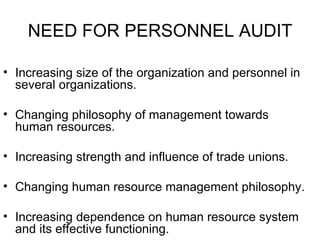 NEED FOR PERSONNEL AUDIT Increasing size of the organization and personnel in several organizations. Changing philosophy of management towards human resources. Increasing strength and influence of trade unions. Changing human resource management philosophy. Increasing dependence on human resource system and its effective functioning. 